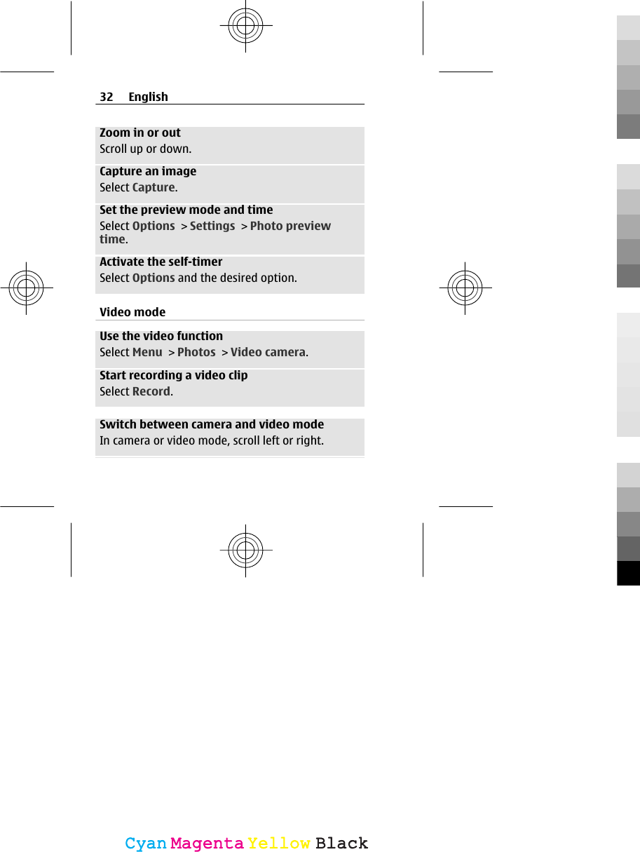 Zoom in or outScroll up or down.Capture an imageSelect Capture.Set the preview mode and timeSelect Options &gt; Settings &gt; Photo previewtime.Activate the self-timerSelect Options and the desired option.Video modeUse the video functionSelect Menu &gt; Photos &gt; Video camera.Start recording a video clipSelect Record.Switch between camera and video modeIn camera or video mode, scroll left or right.32 EnglishCyanCyanMagentaMagentaYellowYellowBlackBlack