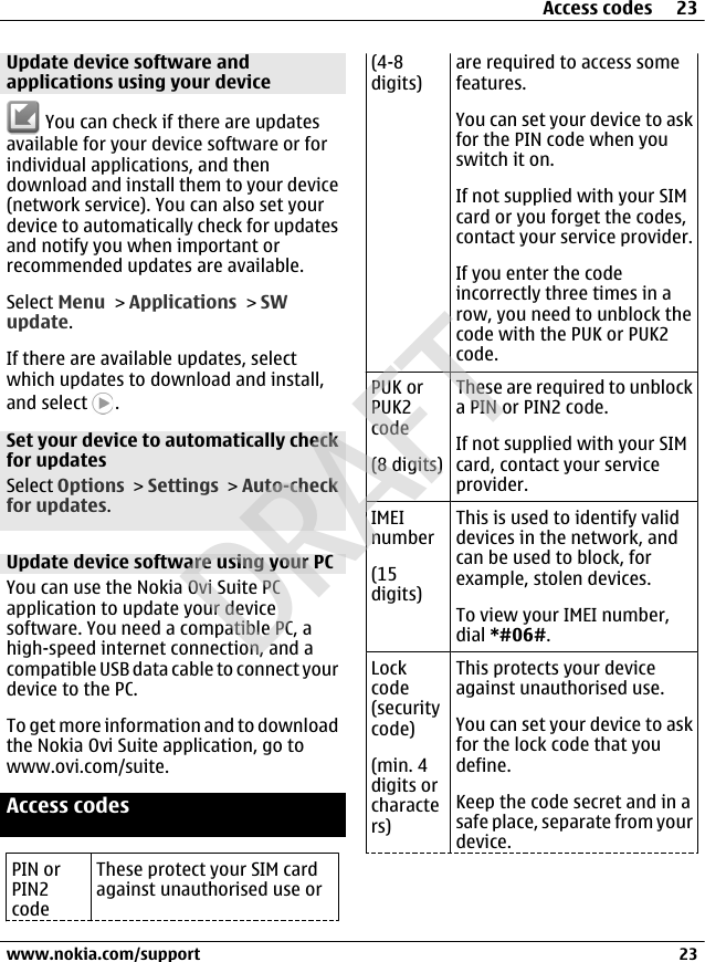 Update device software andapplications using your device You can check if there are updatesavailable for your device software or forindividual applications, and thendownload and install them to your device(network service). You can also set yourdevice to automatically check for updatesand notify you when important orrecommended updates are available.Select Menu &gt; Applications &gt; SWupdate.If there are available updates, selectwhich updates to download and install,and select  .Set your device to automatically checkfor updatesSelect Options &gt; Settings &gt; Auto-checkfor updates.Update device software using your PCYou can use the Nokia Ovi Suite PCapplication to update your devicesoftware. You need a compatible PC, ahigh-speed internet connection, and acompatible USB data cable to connect yourdevice to the PC.To get more information and to downloadthe Nokia Ovi Suite application, go towww.ovi.com/suite.Access codesPIN orPIN2codeThese protect your SIM cardagainst unauthorised use or(4-8digits)are required to access somefeatures.You can set your device to askfor the PIN code when youswitch it on.If not supplied with your SIMcard or you forget the codes,contact your service provider.If you enter the codeincorrectly three times in arow, you need to unblock thecode with the PUK or PUK2code.PUK orPUK2code(8 digits)These are required to unblocka PIN or PIN2 code.If not supplied with your SIMcard, contact your serviceprovider.IMEInumber(15digits)This is used to identify validdevices in the network, andcan be used to block, forexample, stolen devices.To view your IMEI number,dial *#06#.Lockcode(securitycode)(min. 4digits orcharacters)This protects your deviceagainst unauthorised use.You can set your device to askfor the lock code that youdefine.Keep the code secret and in asafe place, separate from yourdevice.Access codes 23www.nokia.com/support 23CyanCyanMagentaMagentaYellowYellowBlackBlackDRAFT