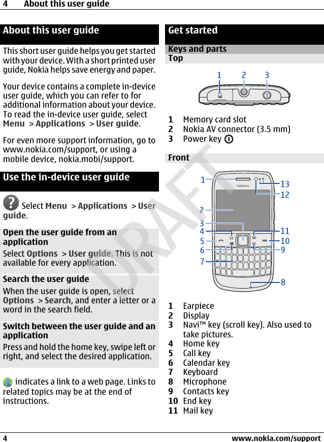 About this user guideThis short user guide helps you get startedwith your device. With a short printed userguide, Nokia helps save energy and paper.Your device contains a complete in-deviceuser guide, which you can refer to foradditional information about your device.To read the in-device user guide, selectMenu &gt; Applications &gt; User guide.For even more support information, go towww.nokia.com/support, or using amobile device, nokia.mobi/support.Use the in-device user guide Select Menu &gt; Applications &gt; Userguide.Open the user guide from anapplicationSelect Options &gt; User guide. This is notavailable for every application.Search the user guideWhen the user guide is open, selectOptions &gt; Search, and enter a letter or aword in the search field.Switch between the user guide and anapplicationPress and hold the home key, swipe left orright, and select the desired application. indicates a link to a web page. Links torelated topics may be at the end ofinstructions.Get startedKeys and partsTop1Memory card slot2Nokia AV connector (3.5 mm)3Power key Front1Earpiece2Display3Navi™ key (scroll key). Also used totake pictures.4Home key5Call key6Calendar key7Keyboard8Microphone9Contacts key10 End key11 Mail key4 About this user guide4 www.nokia.com/supportCyanCyanMagentaMagentaYellowYellowBlackBlackDRAFT