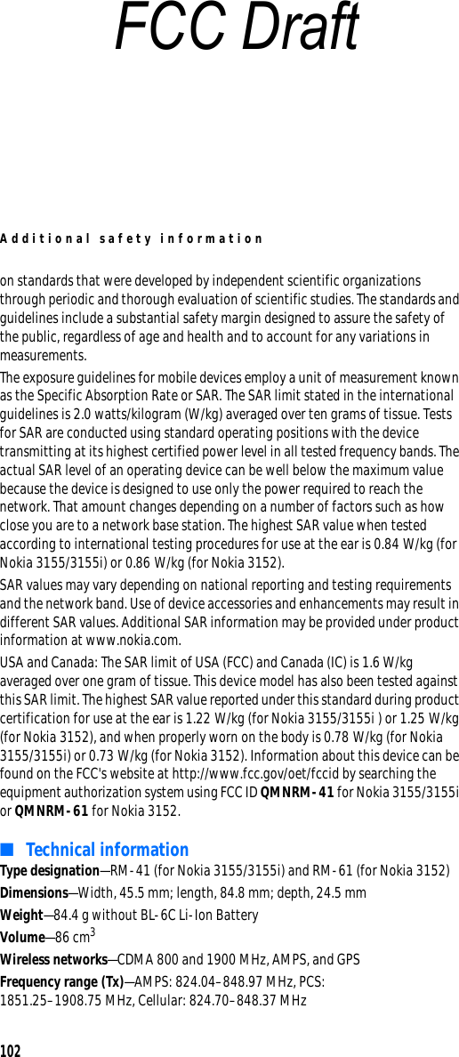 Additional safety information102on standards that were developed by independent scientific organizations through periodic and thorough evaluation of scientific studies. The standards and guidelines include a substantial safety margin designed to assure the safety of the public, regardless of age and health and to account for any variations in measurements.The exposure guidelines for mobile devices employ a unit of measurement known as the Specific Absorption Rate or SAR. The SAR limit stated in the international guidelines is 2.0 watts/kilogram (W/kg) averaged over ten grams of tissue. Tests for SAR are conducted using standard operating positions with the device transmitting at its highest certified power level in all tested frequency bands. The actual SAR level of an operating device can be well below the maximum value because the device is designed to use only the power required to reach the network. That amount changes depending on a number of factors such as how close you are to a network base station. The highest SAR value when tested according to international testing procedures for use at the ear is 0.84 W/kg (for Nokia 3155/3155i) or 0.86 W/kg (for Nokia 3152). SAR values may vary depending on national reporting and testing requirements and the network band. Use of device accessories and enhancements may result in different SAR values. Additional SAR information may be provided under product information at www.nokia.com.USA and Canada: The SAR limit of USA (FCC) and Canada (IC) is 1.6 W/kg averaged over one gram of tissue. This device model has also been tested against this SAR limit. The highest SAR value reported under this standard during product certification for use at the ear is 1.22 W/kg (for Nokia 3155/3155i ) or 1.25 W/kg (for Nokia 3152), and when properly worn on the body is 0.78 W/kg (for Nokia 3155/3155i) or 0.73 W/kg (for Nokia 3152). Information about this device can be found on the FCC&apos;s website at http://www.fcc.gov/oet/fccid by searching the equipment authorization system using FCC ID QMNRM-41 for Nokia 3155/3155i or QMNRM-61 for Nokia 3152.■Technical informationType designation—RM-41 (for Nokia 3155/3155i) and RM-61 (for Nokia 3152)Dimensions—Width, 45.5 mm; length, 84.8 mm; depth, 24.5 mmWeight—84.4 g without BL-6C Li-Ion BatteryVolume—86 cm3Wireless networks—CDMA 800 and 1900 MHz, AMPS, and GPSFrequency range (Tx)—AMPS: 824.04–848.97 MHz, PCS: 1851.25–1908.75 MHz, Cellular: 824.70–848.37 MHzFCC Draft