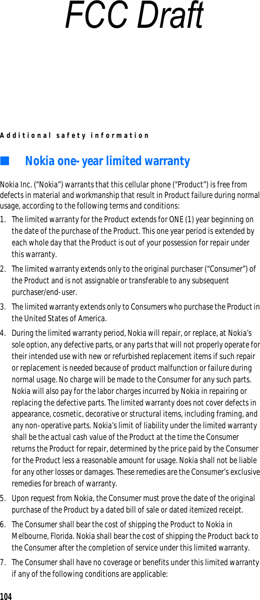 Additional safety information104■Nokia one-year limited warrantyNokia Inc. (“Nokia”) warrants that this cellular phone (“Product”) is free from defects in material and workmanship that result in Product failure during normal usage, according to the following terms and conditions:1. The limited warranty for the Product extends for ONE (1) year beginning on the date of the purchase of the Product. This one year period is extended by each whole day that the Product is out of your possession for repair under this warranty.2. The limited warranty extends only to the original purchaser (“Consumer”) of the Product and is not assignable or transferable to any subsequent purchaser/end-user.3. The limited warranty extends only to Consumers who purchase the Product in the United States of America.4. During the limited warranty period, Nokia will repair, or replace, at Nokia’s sole option, any defective parts, or any parts that will not properly operate for their intended use with new or refurbished replacement items if such repair or replacement is needed because of product malfunction or failure during normal usage. No charge will be made to the Consumer for any such parts. Nokia will also pay for the labor charges incurred by Nokia in repairing or replacing the defective parts. The limited warranty does not cover defects in appearance, cosmetic, decorative or structural items, including framing, and any non-operative parts. Nokia’s limit of liability under the limited warranty shall be the actual cash value of the Product at the time the Consumer returns the Product for repair, determined by the price paid by the Consumer for the Product less a reasonable amount for usage. Nokia shall not be liable for any other losses or damages. These remedies are the Consumer’s exclusive remedies for breach of warranty.5. Upon request from Nokia, the Consumer must prove the date of the original purchase of the Product by a dated bill of sale or dated itemized receipt.6. The Consumer shall bear the cost of shipping the Product to Nokia in Melbourne, Florida. Nokia shall bear the cost of shipping the Product back to the Consumer after the completion of service under this limited warranty.7. The Consumer shall have no coverage or benefits under this limited warranty if any of the following conditions are applicable:FCC Draft