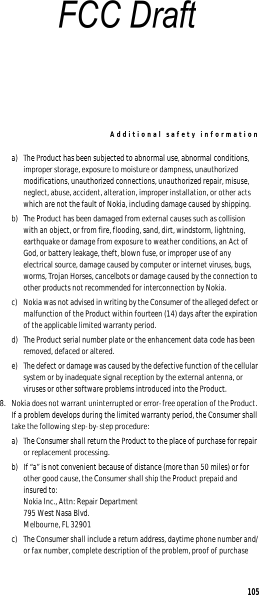 Additional safety information105a) The Product has been subjected to abnormal use, abnormal conditions, improper storage, exposure to moisture or dampness, unauthorized modifications, unauthorized connections, unauthorized repair, misuse, neglect, abuse, accident, alteration, improper installation, or other acts which are not the fault of Nokia, including damage caused by shipping.b) The Product has been damaged from external causes such as collision with an object, or from fire, flooding, sand, dirt, windstorm, lightning, earthquake or damage from exposure to weather conditions, an Act of God, or battery leakage, theft, blown fuse, or improper use of any electrical source, damage caused by computer or internet viruses, bugs, worms, Trojan Horses, cancelbots or damage caused by the connection to other products not recommended for interconnection by Nokia.c) Nokia was not advised in writing by the Consumer of the alleged defect or malfunction of the Product within fourteen (14) days after the expiration of the applicable limited warranty period.d) The Product serial number plate or the enhancement data code has been removed, defaced or altered.e) The defect or damage was caused by the defective function of the cellular system or by inadequate signal reception by the external antenna, or viruses or other software problems introduced into the Product.8. Nokia does not warrant uninterrupted or error-free operation of the Product. If a problem develops during the limited warranty period, the Consumer shall take the following step-by-step procedure:a) The Consumer shall return the Product to the place of purchase for repair or replacement processing.b) If “a” is not convenient because of distance (more than 50 miles) or for other good cause, the Consumer shall ship the Product prepaid and insured to:Nokia Inc., Attn: Repair Department795 West Nasa Blvd. Melbourne, FL 32901c) The Consumer shall include a return address, daytime phone number and/or fax number, complete description of the problem, proof of purchase FCC Draft