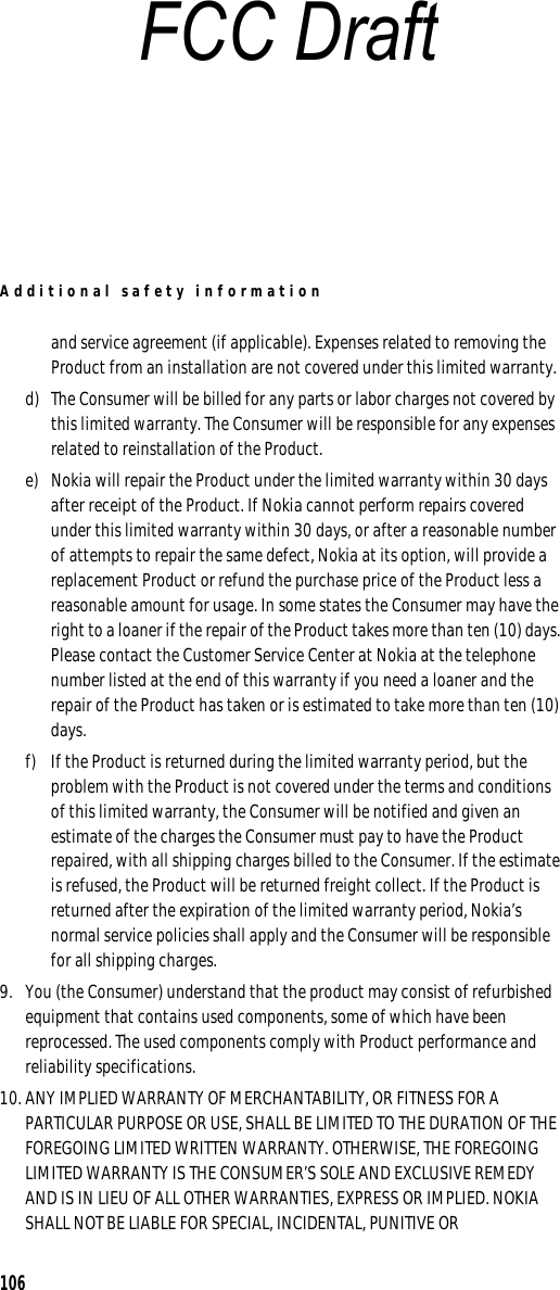 Additional safety information106and service agreement (if applicable). Expenses related to removing the Product from an installation are not covered under this limited warranty.d) The Consumer will be billed for any parts or labor charges not covered by this limited warranty. The Consumer will be responsible for any expenses related to reinstallation of the Product.e) Nokia will repair the Product under the limited warranty within 30 days after receipt of the Product. If Nokia cannot perform repairs covered under this limited warranty within 30 days, or after a reasonable number of attempts to repair the same defect, Nokia at its option, will provide a replacement Product or refund the purchase price of the Product less a reasonable amount for usage. In some states the Consumer may have the right to a loaner if the repair of the Product takes more than ten (10) days. Please contact the Customer Service Center at Nokia at the telephone number listed at the end of this warranty if you need a loaner and the repair of the Product has taken or is estimated to take more than ten (10) days.f) If the Product is returned during the limited warranty period, but the problem with the Product is not covered under the terms and conditions of this limited warranty, the Consumer will be notified and given an estimate of the charges the Consumer must pay to have the Product repaired, with all shipping charges billed to the Consumer. If the estimate is refused, the Product will be returned freight collect. If the Product is returned after the expiration of the limited warranty period, Nokia’s normal service policies shall apply and the Consumer will be responsible for all shipping charges.9. You (the Consumer) understand that the product may consist of refurbished equipment that contains used components, some of which have been reprocessed. The used components comply with Product performance and reliability specifications.10. ANY IMPLIED WARRANTY OF MERCHANTABILITY, OR FITNESS FOR A PARTICULAR PURPOSE OR USE, SHALL BE LIMITED TO THE DURATION OF THE FOREGOING LIMITED WRITTEN WARRANTY. OTHERWISE, THE FOREGOING LIMITED WARRANTY IS THE CONSUMER’S SOLE AND EXCLUSIVE REMEDY AND IS IN LIEU OF ALL OTHER WARRANTIES, EXPRESS OR IMPLIED. NOKIA SHALL NOT BE LIABLE FOR SPECIAL, INCIDENTAL, PUNITIVE OR FCC Draft