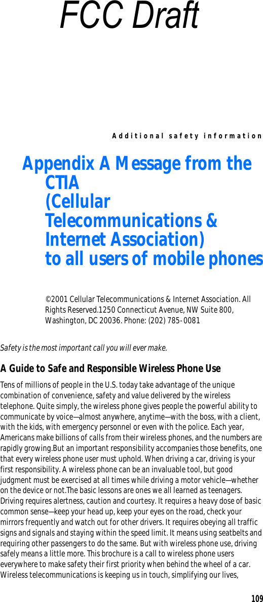 Additional safety information109Appendix A Message from the CTIA(Cellular Telecommunications &amp; Internet Association)to all users of mobile phones© 2001 Cellular Telecommunications &amp; Internet Association. All Rights Reserved.1250 Connecticut Avenue, NW Suite 800, Washington, DC 20036. Phone: (202) 785-0081Safety is the most important call you will ever make.A Guide to Safe and Responsible Wireless Phone UseTens of millions of people in the U.S. today take advantage of the unique combination of convenience, safety and value delivered by the wireless telephone. Quite simply, the wireless phone gives people the powerful ability to communicate by voice—almost anywhere, anytime—with the boss, with a client, with the kids, with emergency personnel or even with the police. Each year, Americans make billions of calls from their wireless phones, and the numbers are rapidly growing.But an important responsibility accompanies those benefits, one that every wireless phone user must uphold. When driving a car, driving is your first responsibility. A wireless phone can be an invaluable tool, but good judgment must be exercised at all times while driving a motor vehicle—whether on the device or not.The basic lessons are ones we all learned as teenagers. Driving requires alertness, caution and courtesy. It requires a heavy dose of basic common sense—keep your head up, keep your eyes on the road, check your mirrors frequently and watch out for other drivers. It requires obeying all traffic signs and signals and staying within the speed limit. It means using seatbelts and requiring other passengers to do the same. But with wireless phone use, driving safely means a little more. This brochure is a call to wireless phone users everywhere to make safety their first priority when behind the wheel of a car. Wireless telecommunications is keeping us in touch, simplifying our lives, FCC Draft