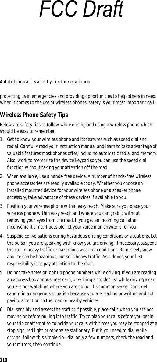 Additional safety information110protecting us in emergencies and providing opportunities to help others in need. When it comes to the use of wireless phones, safety is your most important call. Wireless Phone Safety TipsBelow are safety tips to follow while driving and using a wireless phone which should be easy to remember. 1. Get to know your wireless phone and its features such as speed dial and redial. Carefully read your instruction manual and learn to take advantage of valuable features most phones offer, including automatic redial and memory. Also, work to memorize the device keypad so you can use the speed dial function without taking your attention off the road.2. When available, use a hands-free device. A number of hands-free wireless phone accessories are readily available today. Whether you choose an installed mounted device for your wireless phone or a speaker phone accessory, take advantage of these devices if available to you.3. Position your wireless phone within easy reach. Make sure you place your wireless phone within easy reach and where you can grab it without removing your eyes from the road. If you get an incoming call at an inconvenient time, if possible, let your voice mail answer it for you.4. Suspend conversations during hazardous driving conditions or situations. Let the person you are speaking with know you are driving; if necessary, suspend the call in heavy traffic or hazardous weather conditions. Rain, sleet, snow and ice can be hazardous, but so is heavy traffic. As a driver, your first responsibility is to pay attention to the road.5. Do not take notes or look up phone numbers while driving. If you are reading an address book or business card, or writing a &quot;to do&quot; list while driving a car, you are not watching where you are going. It’s common sense. Don’t get caught in a dangerous situation because you are reading or writing and not paying attention to the road or nearby vehicles.6. Dial sensibly and assess the traffic; if possible, place calls when you are not moving or before pulling into traffic. Try to plan your calls before you begin your trip or attempt to coincide your calls with times you may be stopped at a stop sign, red light or otherwise stationary. But if you need to dial while driving, follow this simple tip—dial only a few numbers, check the road and your mirrors, then continue.FCC Draft