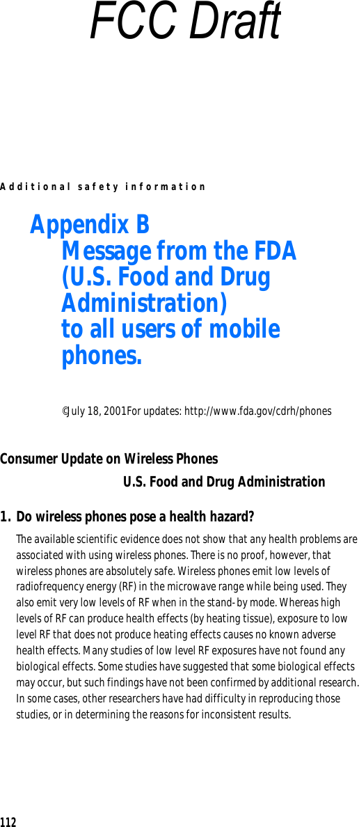 Additional safety information112Appendix B Message from the FDA(U.S. Food and Drug Administration)to all users of mobile phones.©July 18, 2001For updates: http://www.fda.gov/cdrh/phonesConsumer Update on Wireless PhonesU.S. Food and Drug Administration1. Do wireless phones pose a health hazard?The available scientific evidence does not show that any health problems are associated with using wireless phones. There is no proof, however, that wireless phones are absolutely safe. Wireless phones emit low levels of radiofrequency energy (RF) in the microwave range while being used. They also emit very low levels of RF when in the stand-by mode. Whereas high levels of RF can produce health effects (by heating tissue), exposure to low level RF that does not produce heating effects causes no known adverse health effects. Many studies of low level RF exposures have not found any biological effects. Some studies have suggested that some biological effects may occur, but such findings have not been confirmed by additional research. In some cases, other researchers have had difficulty in reproducing those studies, or in determining the reasons for inconsistent results.FCC Draft