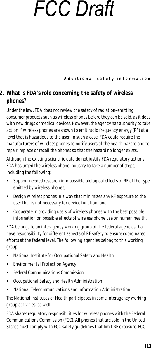Additional safety information1132. What is FDA&apos;s role concerning the safety of wireless phones?Under the law, FDA does not review the safety of radiation-emitting consumer products such as wireless phones before they can be sold, as it does with new drugs or medical devices. However, the agency has authority to take action if wireless phones are shown to emit radio frequency energy (RF) at a level that is hazardous to the user. In such a case, FDA could require the manufacturers of wireless phones to notify users of the health hazard and to repair, replace or recall the phones so that the hazard no longer exists.Although the existing scientific data do not justify FDA regulatory actions, FDA has urged the wireless phone industry to take a number of steps, including the following:• Support needed research into possible biological effects of RF of the type emitted by wireless phones;• Design wireless phones in a way that minimizes any RF exposure to the user that is not necessary for device function; and• Cooperate in providing users of wireless phones with the best possible information on possible effects of wireless phone use on human health.FDA belongs to an interagency working group of the federal agencies that have responsibility for different aspects of RF safety to ensure coordinated efforts at the federal level. The following agencies belong to this working group:• National Institute for Occupational Safety and Health• Environmental Protection Agency• Federal Communications Commission• Occupational Safety and Health Administration• National Telecommunications and Information AdministrationThe National Institutes of Health participates in some interagency working group activities, as well.FDA shares regulatory responsibilities for wireless phones with the Federal Communications Commission (FCC). All phones that are sold in the United States must comply with FCC safety guidelines that limit RF exposure. FCC FCC Draft