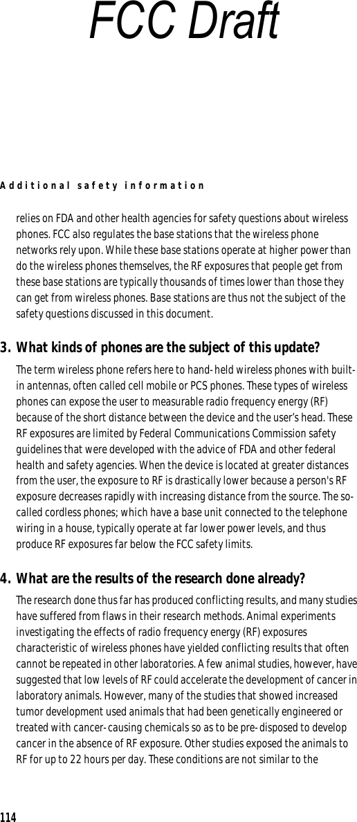 Additional safety information114relies on FDA and other health agencies for safety questions about wireless phones. FCC also regulates the base stations that the wireless phone networks rely upon. While these base stations operate at higher power than do the wireless phones themselves, the RF exposures that people get from these base stations are typically thousands of times lower than those they can get from wireless phones. Base stations are thus not the subject of the safety questions discussed in this document.3. What kinds of phones are the subject of this update?The term wireless phone refers here to hand-held wireless phones with built-in antennas, often called cell mobile or PCS phones. These types of wireless phones can expose the user to measurable radio frequency energy (RF) because of the short distance between the device and the user’s head. These RF exposures are limited by Federal Communications Commission safety guidelines that were developed with the advice of FDA and other federal health and safety agencies. When the device is located at greater distances from the user, the exposure to RF is drastically lower because a person&apos;s RF exposure decreases rapidly with increasing distance from the source. The so-called cordless phones; which have a base unit connected to the telephone wiring in a house, typically operate at far lower power levels, and thus produce RF exposures far below the FCC safety limits.4. What are the results of the research done already?The research done thus far has produced conflicting results, and many studies have suffered from flaws in their research methods. Animal experiments investigating the effects of radio frequency energy (RF) exposures characteristic of wireless phones have yielded conflicting results that often cannot be repeated in other laboratories. A few animal studies, however, have suggested that low levels of RF could accelerate the development of cancer in laboratory animals. However, many of the studies that showed increased tumor development used animals that had been genetically engineered or treated with cancer-causing chemicals so as to be pre-disposed to develop cancer in the absence of RF exposure. Other studies exposed the animals to RF for up to 22 hours per day. These conditions are not similar to the FCC Draft