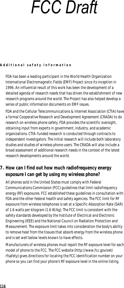 Additional safety information116FDA has been a leading participant in the World Health Organization International Electromagnetic Fields (EMF) Project since its inception in 1996. An influential result of this work has been the development of a detailed agenda of research needs that has driven the establishment of new research programs around the world. The Project has also helped develop a series of public information documents on EMF issues.FDA and the Cellular Telecommunications &amp; Internet Association (CTIA) have a formal Cooperative Research and Development Agreement (CRADA) to do research on wireless phone safety. FDA provides the scientific oversight, obtaining input from experts in government, industry, and academic organizations. CTIA-funded research is conducted through contracts to independent investigators. The initial research will include both laboratory studies and studies of wireless phone users. The CRADA will also include a broad assessment of additional research needs in the context of the latest research developments around the world.7. How can I find out how much radiofrequency energy exposure I can get by using my wireless phone?All phones sold in the United States must comply with Federal Communications Commission (FCC) guidelines that limit radiofrequency energy (RF) exposures. FCC established these guidelines in consultation with FDA and the other federal health and safety agencies. The FCC limit for RF exposure from wireless telephones is set at a Specific Absorption Rate (SAR) of 1.6 watts per kilogram (1.6 W/kg). The FCC limit is consistent with the safety standards developed by the Institute of Electrical and Electronic Engineering (IEEE) and the National Council on Radiation Protection and Measurement. The exposure limit takes into consideration the body’s ability to remove heat from the tissues that absorb energy from the wireless phone and is set well below levels known to have effects.Manufacturers of wireless phones must report the RF exposure level for each model of phone to the FCC. The FCC website (http://www.fcc.gov/oet/rfsafety) gives directions for locating the FCC identification number on your phone so you can find your phone’s RF exposure level in the online listing.FCC Draft