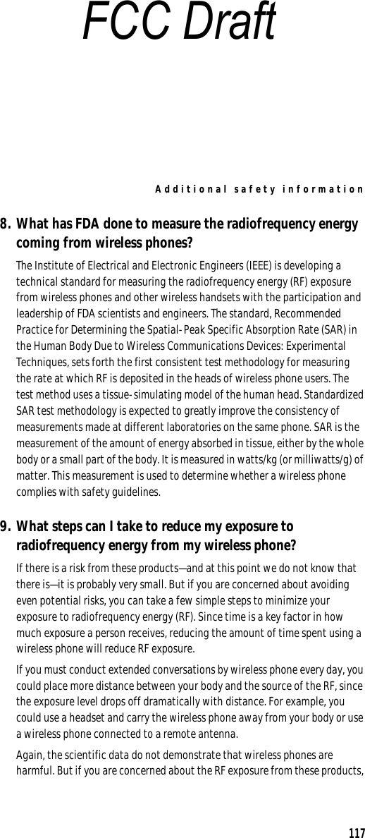 Additional safety information1178. What has FDA done to measure the radiofrequency energy coming from wireless phones?The Institute of Electrical and Electronic Engineers (IEEE) is developing a technical standard for measuring the radiofrequency energy (RF) exposure from wireless phones and other wireless handsets with the participation and leadership of FDA scientists and engineers. The standard, Recommended Practice for Determining the Spatial-Peak Specific Absorption Rate (SAR) in the Human Body Due to Wireless Communications Devices: Experimental Techniques, sets forth the first consistent test methodology for measuring the rate at which RF is deposited in the heads of wireless phone users. The test method uses a tissue-simulating model of the human head. Standardized SAR test methodology is expected to greatly improve the consistency of measurements made at different laboratories on the same phone. SAR is the measurement of the amount of energy absorbed in tissue, either by the whole body or a small part of the body. It is measured in watts/kg (or milliwatts/g) of matter. This measurement is used to determine whether a wireless phone complies with safety guidelines.9. What steps can I take to reduce my exposure to radiofrequency energy from my wireless phone?If there is a risk from these products—and at this point we do not know that there is—it is probably very small. But if you are concerned about avoiding even potential risks, you can take a few simple steps to minimize your exposure to radiofrequency energy (RF). Since time is a key factor in how much exposure a person receives, reducing the amount of time spent using a wireless phone will reduce RF exposure.If you must conduct extended conversations by wireless phone every day, you could place more distance between your body and the source of the RF, since the exposure level drops off dramatically with distance. For example, you could use a headset and carry the wireless phone away from your body or use a wireless phone connected to a remote antenna.Again, the scientific data do not demonstrate that wireless phones are harmful. But if you are concerned about the RF exposure from these products, FCC Draft