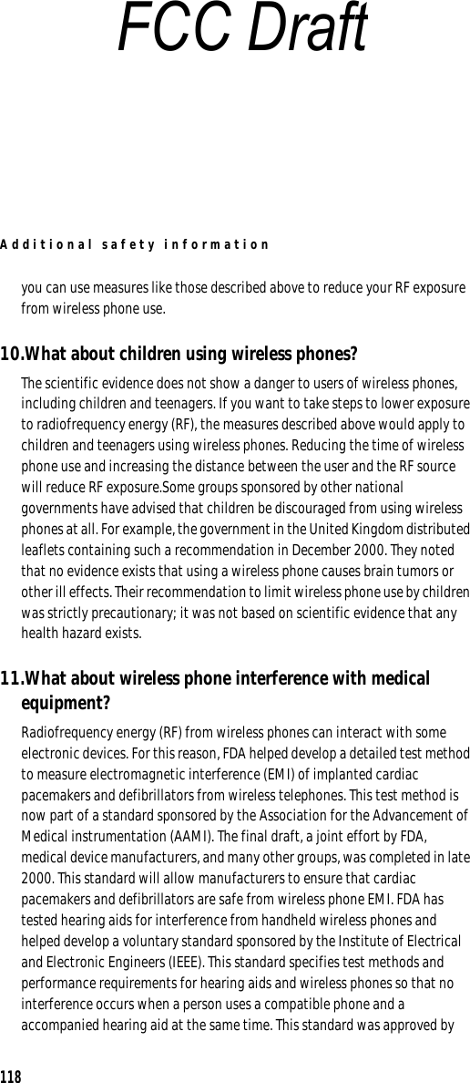 Additional safety information118you can use measures like those described above to reduce your RF exposure from wireless phone use.10.What about children using wireless phones?The scientific evidence does not show a danger to users of wireless phones, including children and teenagers. If you want to take steps to lower exposure to radiofrequency energy (RF), the measures described above would apply to children and teenagers using wireless phones. Reducing the time of wireless phone use and increasing the distance between the user and the RF source will reduce RF exposure.Some groups sponsored by other national governments have advised that children be discouraged from using wireless phones at all. For example, the government in the United Kingdom distributed leaflets containing such a recommendation in December 2000. They noted that no evidence exists that using a wireless phone causes brain tumors or other ill effects. Their recommendation to limit wireless phone use by children was strictly precautionary; it was not based on scientific evidence that any health hazard exists.11.What about wireless phone interference with medical equipment?Radiofrequency energy (RF) from wireless phones can interact with some electronic devices. For this reason, FDA helped develop a detailed test method to measure electromagnetic interference (EMI) of implanted cardiac pacemakers and defibrillators from wireless telephones. This test method is now part of a standard sponsored by the Association for the Advancement of Medical instrumentation (AAMI). The final draft, a joint effort by FDA, medical device manufacturers, and many other groups, was completed in late 2000. This standard will allow manufacturers to ensure that cardiac pacemakers and defibrillators are safe from wireless phone EMI. FDA has tested hearing aids for interference from handheld wireless phones and helped develop a voluntary standard sponsored by the Institute of Electrical and Electronic Engineers (IEEE). This standard specifies test methods and performance requirements for hearing aids and wireless phones so that no interference occurs when a person uses a compatible phone and a accompanied hearing aid at the same time. This standard was approved by FCC Draft