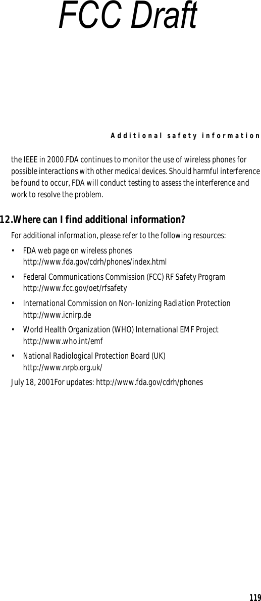 Additional safety information119the IEEE in 2000.FDA continues to monitor the use of wireless phones for possible interactions with other medical devices. Should harmful interference be found to occur, FDA will conduct testing to assess the interference and work to resolve the problem.12.Where can I find additional information?For additional information, please refer to the following resources:• FDA web page on wireless phoneshttp://www.fda.gov/cdrh/phones/index.html• Federal Communications Commission (FCC) RF Safety Program http://www.fcc.gov/oet/rfsafety• International Commission on Non-Ionizing Radiation Protectionhttp://www.icnirp.de• World Health Organization (WHO) International EMF Projecthttp://www.who.int/emf• National Radiological Protection Board (UK)http://www.nrpb.org.uk/July 18, 2001For updates: http://www.fda.gov/cdrh/phonesFCC Draft