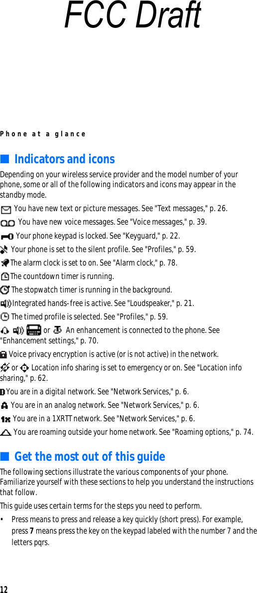 Phone at a glance12■Indicators and iconsDepending on your wireless service provider and the model number of your phone, some or all of the following indicators and icons may appear in the standby mode. You have new text or picture messages. See &quot;Text messages,&quot; p. 26. You have new voice messages. See &quot;Voice messages,&quot; p. 39. Your phone keypad is locked. See &quot;Keyguard,&quot; p. 22. Your phone is set to the silent profile. See &quot;Profiles,&quot; p. 59.The alarm clock is set to on. See &quot;Alarm clock,&quot; p. 78.The countdown timer is running.The stopwatch timer is running in the background.Integrated hands-free is active. See &quot;Loudspeaker,&quot; p. 21.The timed profile is selected. See &quot;Profiles,&quot; p. 59.     or   An enhancement is connected to the phone. See &quot;Enhancement settings,&quot; p. 70. Voice privacy encryption is active (or is not active) in the network. or   Location info sharing is set to emergency or on. See &quot;Location info sharing,&quot; p. 62.You are in a digital network. See &quot;Network Services,&quot; p. 6. You are in an analog network. See &quot;Network Services,&quot; p. 6. You are in a 1XRTT network. See &quot;Network Services,&quot; p. 6. You are roaming outside your home network. See &quot;Roaming options,&quot; p. 74.■Get the most out of this guideThe following sections illustrate the various components of your phone. Familiarize yourself with these sections to help you understand the instructions that follow. This guide uses certain terms for the steps you need to perform. • Press means to press and release a key quickly (short press). For example, press 7 means press the key on the keypad labeled with the number 7 and the letters pqrs.FCC Draft