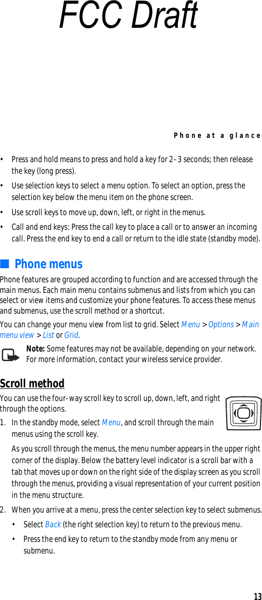 Phone at a glance13• Press and hold means to press and hold a key for 2–3 seconds; then release the key (long press).• Use selection keys to select a menu option. To select an option, press the selection key below the menu item on the phone screen. • Use scroll keys to move up, down, left, or right in the menus.• Call and end keys: Press the call key to place a call or to answer an incoming call. Press the end key to end a call or return to the idle state (standby mode).■Phone menusPhone features are grouped according to function and are accessed through the main menus. Each main menu contains submenus and lists from which you can select or view items and customize your phone features. To access these menus and submenus, use the scroll method or a shortcut.You can change your menu view from list to grid. Select Menu &gt; Options &gt; Main menu view &gt; List or Grid.Note: Some features may not be available, depending on your network. For more information, contact your wireless service provider.Scroll methodYou can use the four-way scroll key to scroll up, down, left, and right through the options.1. In the standby mode, select Menu, and scroll through the main menus using the scroll key.As you scroll through the menus, the menu number appears in the upper right corner of the display. Below the battery level indicator is a scroll bar with a tab that moves up or down on the right side of the display screen as you scroll through the menus, providing a visual representation of your current position in the menu structure.2. When you arrive at a menu, press the center selection key to select submenus.• Select Back (the right selection key) to return to the previous menu.• Press the end key to return to the standby mode from any menu or submenu.FCC Draft