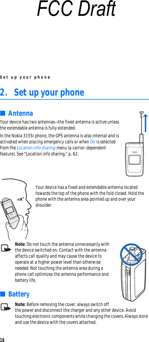 Set up your phone162. Set up your phone■Antenna Your device has two antennas—the fixed antenna is active unless the extendable antenna is fully extended.In the Nokia 3155i phone, the GPS antenna is also internal and is activated when placing emergency calls or when On is selected from the Location info sharing menu (a carrier-dependent feature). See &quot;Location info sharing,&quot; p. 62.Your device has a fixed and extendable antenna located towards the top of the phone with the fold closed. Hold the phone with the antenna area pointed up and over your shoulder.Note: Do not touch the antenna unnecessarily with the device switched on. Contact with the antenna affects call quality and may cause the device to operate at a higher power level than otherwise needed. Not touching the antenna area during a phone call optimizes the antenna performance and battery life.■BatteryNote: Before removing the cover, always switch off the power and disconnect the charger and any other device. Avoid touching electronic components while changing the covers. Always store and use the device with the covers attached.FCC Draft