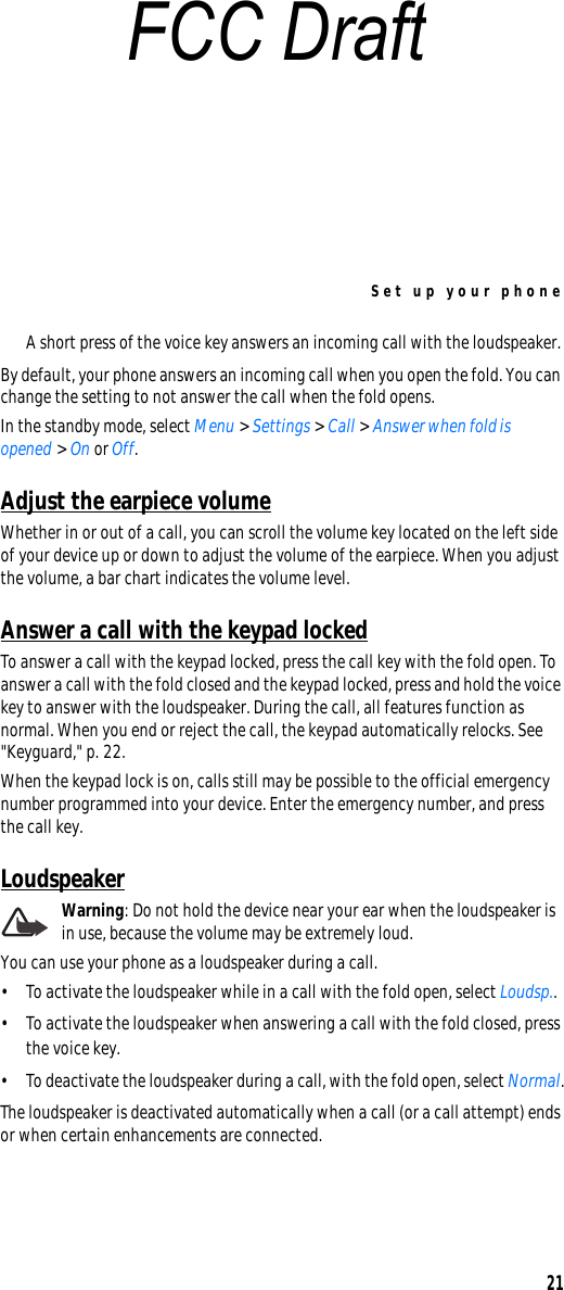 Set up your phone21A short press of the voice key answers an incoming call with the loudspeaker.By default, your phone answers an incoming call when you open the fold. You can change the setting to not answer the call when the fold opens.In the standby mode, select Menu &gt; Settings &gt; Call &gt; Answer when fold is opened &gt; On or Off.Adjust the earpiece volumeWhether in or out of a call, you can scroll the volume key located on the left side of your device up or down to adjust the volume of the earpiece. When you adjust the volume, a bar chart indicates the volume level.Answer a call with the keypad lockedTo answer a call with the keypad locked, press the call key with the fold open. To answer a call with the fold closed and the keypad locked, press and hold the voice key to answer with the loudspeaker. During the call, all features function as normal. When you end or reject the call, the keypad automatically relocks. See &quot;Keyguard,&quot; p. 22.When the keypad lock is on, calls still may be possible to the official emergency number programmed into your device. Enter the emergency number, and press the call key.LoudspeakerWarning: Do not hold the device near your ear when the loudspeaker is in use, because the volume may be extremely loud.You can use your phone as a loudspeaker during a call.• To activate the loudspeaker while in a call with the fold open, select Loudsp..• To activate the loudspeaker when answering a call with the fold closed, press the voice key.• To deactivate the loudspeaker during a call, with the fold open, select Normal.The loudspeaker is deactivated automatically when a call (or a call attempt) ends or when certain enhancements are connected.FCC Draft