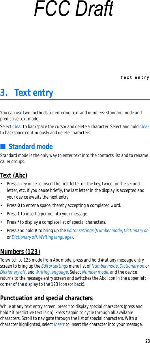 Text entry233. Text entryYou can use two methods for entering text and numbers: standard mode and predictive text mode.Select Clear to backspace the cursor and delete a character. Select and hold Clear to backspace continuously and delete characters.■Standard modeStandard mode is the only way to enter text into the contacts list and to rename caller groups.Text (Abc)• Press a key once to insert the first letter on the key, twice for the second letter, etc. If you pause briefly, the last letter in the display is accepted and your device awaits the next entry.•Press 0 to enter a space, thereby accepting a completed word.•Press 1 to insert a period into your message.•Press * to display a complete list of special characters.•Press and hold # to bring up the Editor settings (Number mode, Dictionary on or Dictionary off, Writing language).Numbers (123)To switch to 123 mode from Abc mode, press and hold # at any message entry screen to bring up the Editor settings menu list of Number mode, Dictionary on or Dictionary off, and Writing language. Select Number mode, and the device returns to the message entry screen and switches the Abc icon in the upper left corner of the display to the 123 icon (or back).Punctuation and special charactersWhile at any text entry screen, press * to display special characters (press and hold * if predictive text is on). Press * again to cycle through all available characters. Scroll to navigate through the list of special characters. With a character highlighted, select Insert to insert the character into your message.FCC Draft