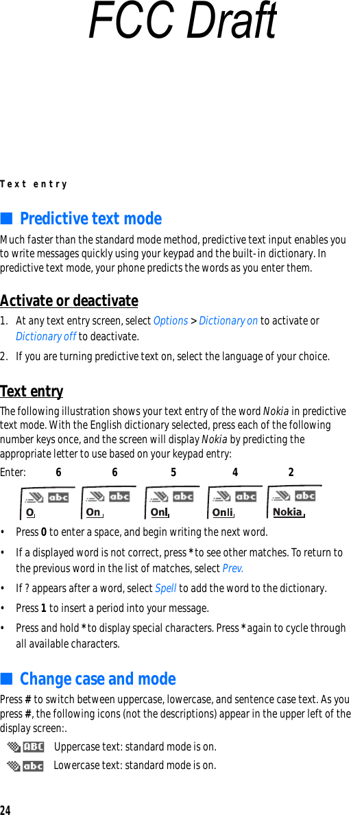 Text entry24■Predictive text modeMuch faster than the standard mode method, predictive text input enables you to write messages quickly using your keypad and the built-in dictionary. In predictive text mode, your phone predicts the words as you enter them.Activate or deactivate1. At any text entry screen, select Options &gt; Dictionary on to activate or Dictionary off to deactivate.2. If you are turning predictive text on, select the language of your choice.Text entryThe following illustration shows your text entry of the word Nokia in predictive text mode. With the English dictionary selected, press each of the following number keys once, and the screen will display Nokia by predicting the appropriate letter to use based on your keypad entry:Enter: 6 6 5 4 2 • Press 0 to enter a space, and begin writing the next word.• If a displayed word is not correct, press * to see other matches. To return to the previous word in the list of matches, select Prev.• If ? appears after a word, select Spell to add the word to the dictionary.• Press 1 to insert a period into your message.• Press and hold * to display special characters. Press * again to cycle through all available characters.■Change case and modePress # to switch between uppercase, lowercase, and sentence case text. As you press #, the following icons (not the descriptions) appear in the upper left of the display screen:. Uppercase text: standard mode is on. Lowercase text: standard mode is on.FCC Draft