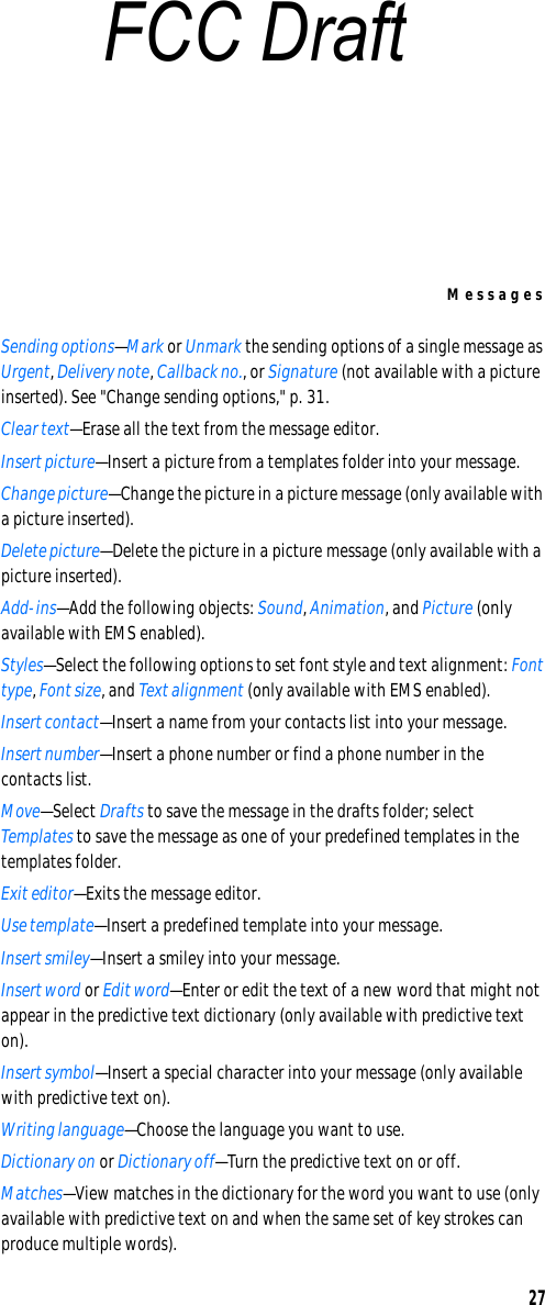 Messages27Sending options—Mark or Unmark the sending options of a single message as Urgent, Delivery note, Callback no., or Signature (not available with a picture inserted). See &quot;Change sending options,&quot; p. 31.Clear text—Erase all the text from the message editor.Insert picture—Insert a picture from a templates folder into your message.Change picture—Change the picture in a picture message (only available with a picture inserted).Delete picture—Delete the picture in a picture message (only available with a picture inserted).Add-ins—Add the following objects: Sound, Animation, and Picture (only available with EMS enabled).Styles—Select the following options to set font style and text alignment: Font type, Font size, and Text alignment (only available with EMS enabled).Insert contact—Insert a name from your contacts list into your message.Insert number—Insert a phone number or find a phone number in the contacts list.Move—Select Drafts to save the message in the drafts folder; select Templates to save the message as one of your predefined templates in the templates folder.Exit editor—Exits the message editor.Use template—Insert a predefined template into your message.Insert smiley—Insert a smiley into your message.Insert word or Edit word—Enter or edit the text of a new word that might not appear in the predictive text dictionary (only available with predictive text on).Insert symbol—Insert a special character into your message (only available with predictive text on).Writing language—Choose the language you want to use.Dictionary on or Dictionary off—Turn the predictive text on or off.Matches—View matches in the dictionary for the word you want to use (only available with predictive text on and when the same set of key strokes can produce multiple words).FCC Draft