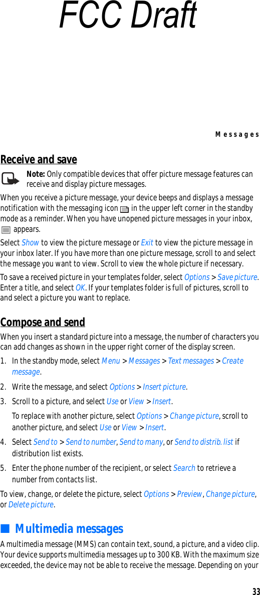 Messages33Receive and saveNote: Only compatible devices that offer picture message features can receive and display picture messages.When you receive a picture message, your device beeps and displays a message notification with the messaging icon   in the upper left corner in the standby mode as a reminder. When you have unopened picture messages in your inbox,  appears.Select Show to view the picture message or Exit to view the picture message in your inbox later. If you have more than one picture message, scroll to and select the message you want to view. Scroll to view the whole picture if necessary.To save a received picture in your templates folder, select Options &gt; Save picture. Enter a title, and select OK. If your templates folder is full of pictures, scroll to and select a picture you want to replace.Compose and sendWhen you insert a standard picture into a message, the number of characters you can add changes as shown in the upper right corner of the display screen.1. In the standby mode, select Menu &gt; Messages &gt; Text messages &gt; Create message.2. Write the message, and select Options &gt; Insert picture.3. Scroll to a picture, and select Use or View &gt; Insert.To replace with another picture, select Options &gt; Change picture, scroll to another picture, and select Use or View &gt; Insert.4. Select Send to &gt; Send to number, Send to many, or Send to distrib. list if distribution list exists.5. Enter the phone number of the recipient, or select Search to retrieve a number from contacts list.To view, change, or delete the picture, select Options &gt; Preview, Change picture, or Delete picture. ■Multimedia messagesA multimedia message (MMS) can contain text, sound, a picture, and a video clip. Your device supports multimedia messages up to 300 KB. With the maximum size exceeded, the device may not be able to receive the message. Depending on your FCC Draft