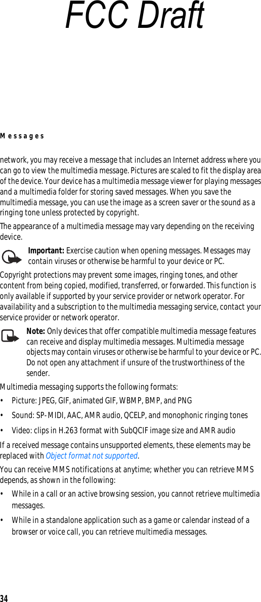 Messages34network, you may receive a message that includes an Internet address where you can go to view the multimedia message. Pictures are scaled to fit the display area of the device. Your device has a multimedia message viewer for playing messages and a multimedia folder for storing saved messages. When you save the multimedia message, you can use the image as a screen saver or the sound as a ringing tone unless protected by copyright.The appearance of a multimedia message may vary depending on the receiving device.Important: Exercise caution when opening messages. Messages may contain viruses or otherwise be harmful to your device or PC.Copyright protections may prevent some images, ringing tones, and other content from being copied, modified, transferred, or forwarded. This function is only available if supported by your service provider or network operator. For availability and a subscription to the multimedia messaging service, contact your service provider or network operator.Note: Only devices that offer compatible multimedia message features can receive and display multimedia messages. Multimedia message objects may contain viruses or otherwise be harmful to your device or PC. Do not open any attachment if unsure of the trustworthiness of the sender.Multimedia messaging supports the following formats:• Picture: JPEG, GIF, animated GIF, WBMP, BMP, and PNG• Sound: SP-MIDI, AAC, AMR audio, QCELP, and monophonic ringing tones• Video: clips in H.263 format with SubQCIF image size and AMR audioIf a received message contains unsupported elements, these elements may be replaced with Object format not supported.You can receive MMS notifications at anytime; whether you can retrieve MMS depends, as shown in the following:• While in a call or an active browsing session, you cannot retrieve multimedia messages.• While in a standalone application such as a game or calendar instead of a browser or voice call, you can retrieve multimedia messages.FCC Draft