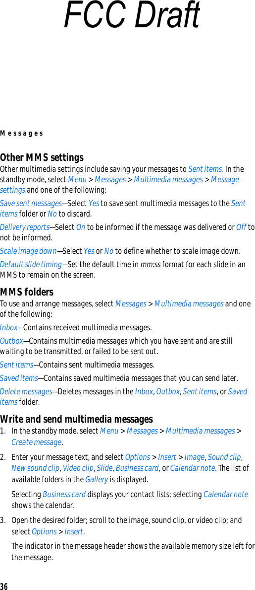 Messages36Other MMS settingsOther multimedia settings include saving your messages to Sent items. In the standby mode, select Menu &gt; Messages &gt; Multimedia messages &gt; Message settings and one of the following:Save sent messages—Select Yes to save sent multimedia messages to the Sent items folder or No to discard.Delivery reports—Select On to be informed if the message was delivered or Off to not be informed.Scale image down—Select Yes or No to define whether to scale image down.Default slide timing—Set the default time in mm:ss format for each slide in an MMS to remain on the screen.MMS foldersTo use and arrange messages, select Messages &gt; Multimedia messages and one of the following:Inbox—Contains received multimedia messages.Outbox—Contains multimedia messages which you have sent and are still waiting to be transmitted, or failed to be sent out.Sent items—Contains sent multimedia messages.Saved items—Contains saved multimedia messages that you can send later.Delete messages—Deletes messages in the Inbox, Outbox, Sent items, or Saved items folder.Write and send multimedia messages1. In the standby mode, select Menu &gt; Messages &gt; Multimedia messages &gt; Create message. 2. Enter your message text, and select Options &gt; Insert &gt; Image, Sound clip, New sound clip, Video clip, Slide, Business card, or Calendar note. The list of available folders in the Gallery is displayed.Selecting Business card displays your contact lists; selecting Calendar note shows the calendar.3. Open the desired folder; scroll to the image, sound clip, or video clip; and select Options &gt; Insert.The indicator in the message header shows the available memory size left for the message.FCC Draft
