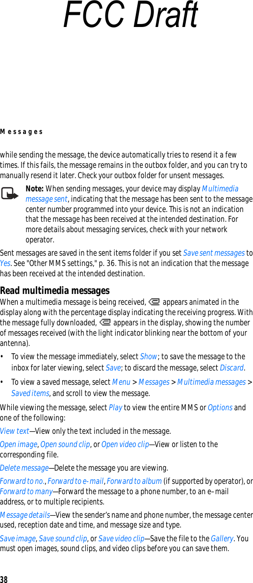 Messages38while sending the message, the device automatically tries to resend it a few times. If this fails, the message remains in the outbox folder, and you can try to manually resend it later. Check your outbox folder for unsent messages.Note: When sending messages, your device may display Multimedia message sent, indicating that the message has been sent to the message center number programmed into your device. This is not an indication that the message has been received at the intended destination. For more details about messaging services, check with your network operator.Sent messages are saved in the sent items folder if you set Save sent messages to Yes. See &quot;Other MMS settings,&quot; p. 36. This is not an indication that the message has been received at the intended destination.Read multimedia messagesWhen a multimedia message is being received,   appears animated in the display along with the percentage display indicating the receiving progress. With the message fully downloaded,   appears in the display, showing the number of messages received (with the light indicator blinking near the bottom of your antenna).• To view the message immediately, select Show; to save the message to the inbox for later viewing, select Save; to discard the message, select Discard.• To view a saved message, select Menu &gt; Messages &gt; Multimedia messages &gt; Saved items, and scroll to view the message.While viewing the message, select Play to view the entire MMS or Options and one of the following: View text—View only the text included in the message.Open image, Open sound clip, or Open video clip—View or listen to the corresponding file.Delete message—Delete the message you are viewing.Forward to no., Forward to e-mail, Forward to album (if supported by operator), or Forward to many—Forward the message to a phone number, to an e–mail address, or to multiple recipients.Message details—View the sender’s name and phone number, the message center used, reception date and time, and message size and type.Save image, Save sound clip, or Save video clip—Save the file to the Gallery. You must open images, sound clips, and video clips before you can save them.FCC Draft