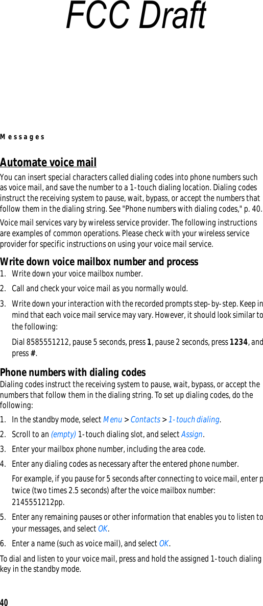 Messages40Automate voice mailYou can insert special characters called dialing codes into phone numbers such as voice mail, and save the number to a 1-touch dialing location. Dialing codes instruct the receiving system to pause, wait, bypass, or accept the numbers that follow them in the dialing string. See &quot;Phone numbers with dialing codes,&quot; p. 40.Voice mail services vary by wireless service provider. The following instructions are examples of common operations. Please check with your wireless service provider for specific instructions on using your voice mail service.Write down voice mailbox number and process1. Write down your voice mailbox number.2. Call and check your voice mail as you normally would.3. Write down your interaction with the recorded prompts step-by-step. Keep in mind that each voice mail service may vary. However, it should look similar to the following:Dial 8585551212, pause 5 seconds, press 1, pause 2 seconds, press 1234, and press #.Phone numbers with dialing codesDialing codes instruct the receiving system to pause, wait, bypass, or accept the numbers that follow them in the dialing string. To set up dialing codes, do the following:1. In the standby mode, select Menu &gt; Contacts &gt; 1-touch dialing.2. Scroll to an (empty) 1-touch dialing slot, and select Assign.3. Enter your mailbox phone number, including the area code.4. Enter any dialing codes as necessary after the entered phone number.For example, if you pause for 5 seconds after connecting to voice mail, enter p twice (two times 2.5 seconds) after the voice mailbox number: 2145551212pp.5. Enter any remaining pauses or other information that enables you to listen to your messages, and select OK.6. Enter a name (such as voice mail), and select OK.To dial and listen to your voice mail, press and hold the assigned 1-touch dialing key in the standby mode.FCC Draft