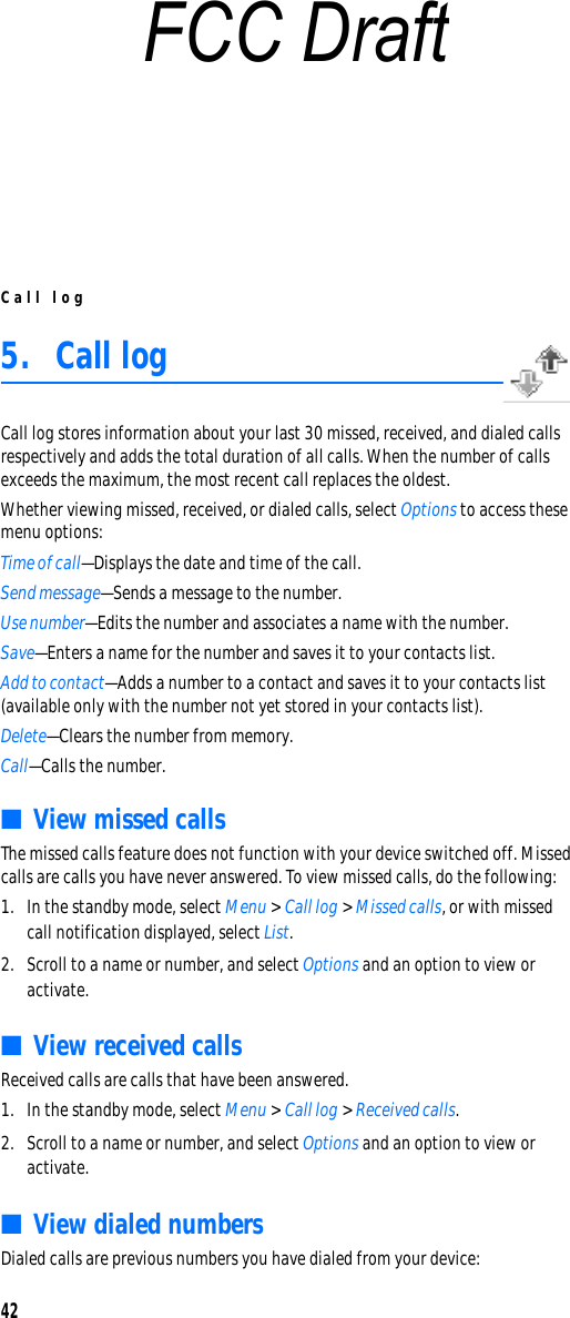Call log425. Call logCall log stores information about your last 30 missed, received, and dialed calls respectively and adds the total duration of all calls. When the number of calls exceeds the maximum, the most recent call replaces the oldest.Whether viewing missed, received, or dialed calls, select Options to access these menu options:Time of call—Displays the date and time of the call.Send message—Sends a message to the number.Use number—Edits the number and associates a name with the number.Save—Enters a name for the number and saves it to your contacts list.Add to contact—Adds a number to a contact and saves it to your contacts list (available only with the number not yet stored in your contacts list).Delete—Clears the number from memory.Call—Calls the number.■View missed callsThe missed calls feature does not function with your device switched off. Missed calls are calls you have never answered. To view missed calls, do the following:1. In the standby mode, select Menu &gt; Call log &gt; Missed calls, or with missed call notification displayed, select List.2. Scroll to a name or number, and select Options and an option to view or activate.■View received callsReceived calls are calls that have been answered.1. In the standby mode, select Menu &gt; Call log &gt; Received calls.2. Scroll to a name or number, and select Options and an option to view or activate.■View dialed numbersDialed calls are previous numbers you have dialed from your device:FCC Draft