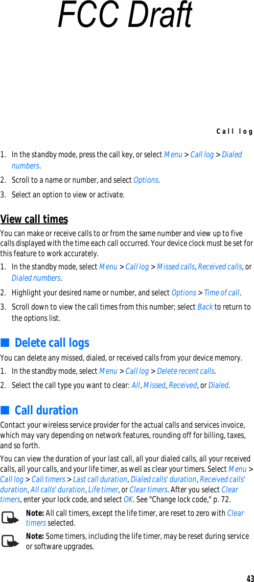 Call log431. In the standby mode, press the call key, or select Menu &gt; Call log &gt; Dialed numbers.2. Scroll to a name or number, and select Options.3. Select an option to view or activate.View call timesYou can make or receive calls to or from the same number and view up to five calls displayed with the time each call occurred. Your device clock must be set for this feature to work accurately.1. In the standby mode, select Menu &gt; Call log &gt; Missed calls, Received calls, or Dialed numbers.2. Highlight your desired name or number, and select Options &gt; Time of call.3. Scroll down to view the call times from this number; select Back to return to the options list. ■Delete call logsYou can delete any missed, dialed, or received calls from your device memory.1. In the standby mode, select Menu &gt; Call log &gt; Delete recent calls.2. Select the call type you want to clear: All, Missed, Received, or Dialed.■Call durationContact your wireless service provider for the actual calls and services invoice, which may vary depending on network features, rounding off for billing, taxes, and so forth. You can view the duration of your last call, all your dialed calls, all your received calls, all your calls, and your life timer, as well as clear your timers. Select Menu &gt; Call log &gt; Call timers &gt; Last call duration, Dialed calls&apos; duration, Received calls&apos; duration, All calls&apos; duration, Life timer, or Clear timers. After you select Clear timers, enter your lock code, and select OK. See &quot;Change lock code,&quot; p. 72.Note: All call timers, except the life timer, are reset to zero with Clear timers selected.Note: Some timers, including the life timer, may be reset during service or software upgrades.FCC Draft