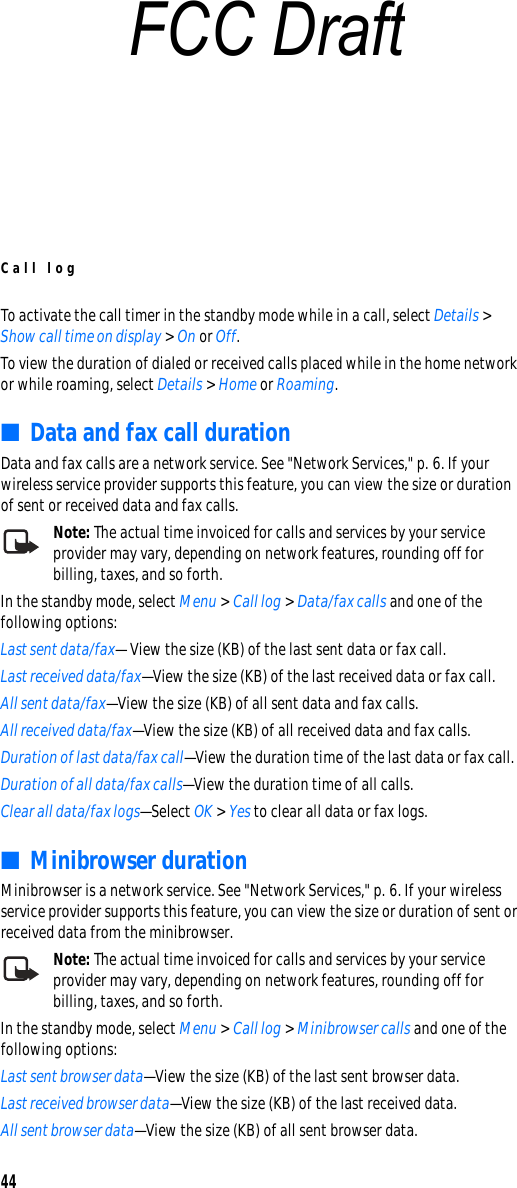 Call log44To activate the call timer in the standby mode while in a call, select Details &gt; Show call time on display &gt; On or Off.To view the duration of dialed or received calls placed while in the home network or while roaming, select Details &gt; Home or Roaming.■Data and fax call durationData and fax calls are a network service. See &quot;Network Services,&quot; p. 6. If your wireless service provider supports this feature, you can view the size or duration of sent or received data and fax calls.Note: The actual time invoiced for calls and services by your service provider may vary, depending on network features, rounding off for billing, taxes, and so forth.In the standby mode, select Menu &gt; Call log &gt; Data/fax calls and one of the following options:Last sent data/fax— View the size (KB) of the last sent data or fax call.Last received data/fax—View the size (KB) of the last received data or fax call.All sent data/fax—View the size (KB) of all sent data and fax calls.All received data/fax—View the size (KB) of all received data and fax calls.Duration of last data/fax call—View the duration time of the last data or fax call.Duration of all data/fax calls—View the duration time of all calls.Clear all data/fax logs—Select OK &gt; Yes to clear all data or fax logs.■Minibrowser durationMinibrowser is a network service. See &quot;Network Services,&quot; p. 6. If your wireless service provider supports this feature, you can view the size or duration of sent or received data from the minibrowser.Note: The actual time invoiced for calls and services by your service provider may vary, depending on network features, rounding off for billing, taxes, and so forth.In the standby mode, select Menu &gt; Call log &gt; Minibrowser calls and one of the following options:Last sent browser data—View the size (KB) of the last sent browser data.Last received browser data—View the size (KB) of the last received data.All sent browser data—View the size (KB) of all sent browser data.FCC Draft