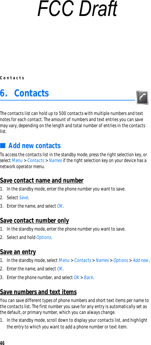 Contacts466. ContactsThe contacts list can hold up to 500 contacts with multiple numbers and text notes for each contact. The amount of numbers and text entries you can save may vary, depending on the length and total number of entries in the contacts list.■Add new contactsTo access the contacts list in the standby mode, press the right selection key, or select Menu &gt; Contacts &gt; Names if the right selection key on your device has a network operator menu. Save contact name and number1. In the standby mode, enter the phone number you want to save.2. Select Save.3. Enter the name, and select OK. Save contact number only1. In the standby mode, enter the phone number you want to save.2. Select and hold Options. Save an entry1. In the standby mode, select Menu &gt; Contacts &gt; Names &gt; Options &gt; Add new.2. Enter the name, and select OK.3. Enter the phone number, and select OK &gt; Back.Save numbers and text itemsYou can save different types of phone numbers and short text items per name to the contacts list. The first number you save for any entry is automatically set as the default, or primary number, which you can always change.1. In the standby mode, scroll down to display your contacts list, and highlight the entry to which you want to add a phone number or text item.FCC Draft