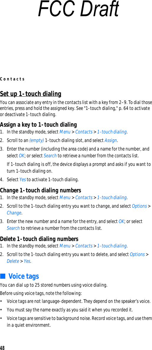 Contacts48Set up 1-touch dialingYou can associate any entry in the contacts list with a key from 2–9. To dial those entries, press and hold the assigned key. See &quot;1-touch dialing,&quot; p. 64 to activate or deactivate 1-touch dialing.Assign a key to 1-touch dialing1. In the standby mode, select Menu &gt; Contacts &gt; 1-touch dialing.2. Scroll to an (empty) 1-touch dialing slot, and select Assign.3. Enter the number (including the area code) and a name for the number, and select OK; or select Search to retrieve a number from the contacts list.If 1-touch dialing is off, the device displays a prompt and asks if you want to turn 1-touch dialing on.4. Select Yes to activate 1-touch dialing.Change 1-touch dialing numbers1. In the standby mode, select Menu &gt; Contacts &gt; 1-touch dialing.2. Scroll to the 1-touch dialing entry you want to change, and select Options &gt; Change.3. Enter the new number and a name for the entry, and select OK; or select Search to retrieve a number from the contacts list.Delete 1-touch dialing numbers1. In the standby mode, select Menu &gt; Contacts &gt; 1-touch dialing.2. Scroll to the 1-touch dialing entry you want to delete, and select Options &gt; Delete &gt; Yes.■Voice tagsYou can dial up to 25 stored numbers using voice dialing.Before using voice tags, note the following:• Voice tags are not language-dependent. They depend on the speaker’s voice.• You must say the name exactly as you said it when you recorded it.• Voice tags are sensitive to background noise. Record voice tags, and use them in a quiet environment.FCC Draft