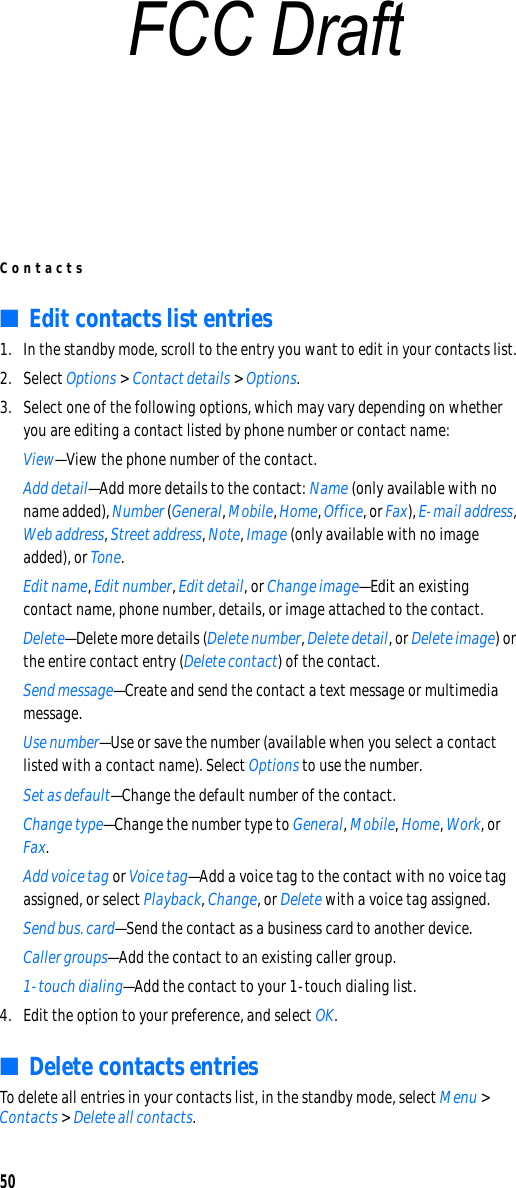 Contacts50■Edit contacts list entries1. In the standby mode, scroll to the entry you want to edit in your contacts list.2. Select Options &gt; Contact details &gt; Options.3. Select one of the following options, which may vary depending on whether you are editing a contact listed by phone number or contact name:View—View the phone number of the contact.Add detail—Add more details to the contact: Name (only available with no name added), Number (General, Mobile, Home, Office, or Fax), E-mail address, Web address, Street address, Note, Image (only available with no image added), or Tone.Edit name, Edit number, Edit detail, or Change image—Edit an existing contact name, phone number, details, or image attached to the contact.Delete—Delete more details (Delete number, Delete detail, or Delete image) or the entire contact entry (Delete contact) of the contact.Send message—Create and send the contact a text message or multimedia message.Use number—Use or save the number (available when you select a contact listed with a contact name). Select Options to use the number.Set as default—Change the default number of the contact.Change type—Change the number type to General, Mobile, Home, Work, or Fax.Add voice tag or Voice tag—Add a voice tag to the contact with no voice tag assigned, or select Playback, Change, or Delete with a voice tag assigned.Send bus. card—Send the contact as a business card to another device.Caller groups—Add the contact to an existing caller group.1-touch dialing—Add the contact to your 1-touch dialing list.4. Edit the option to your preference, and select OK.■Delete contacts entriesTo delete all entries in your contacts list, in the standby mode, select Menu &gt; Contacts &gt; Delete all contacts.FCC Draft