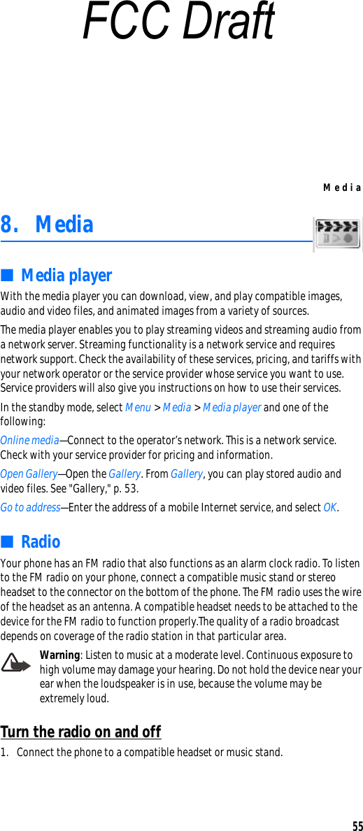 Media558. Media■Media playerWith the media player you can download, view, and play compatible images, audio and video files, and animated images from a variety of sources. The media player enables you to play streaming videos and streaming audio from a network server. Streaming functionality is a network service and requires network support. Check the availability of these services, pricing, and tariffs with your network operator or the service provider whose service you want to use. Service providers will also give you instructions on how to use their services.In the standby mode, select Menu &gt; Media &gt; Media player and one of the following:Online media—Connect to the operator’s network. This is a network service. Check with your service provider for pricing and information.Open Gallery—Open the Gallery. From Gallery, you can play stored audio and video files. See &quot;Gallery,&quot; p. 53.Go to address—Enter the address of a mobile Internet service, and select OK.■RadioYour phone has an FM radio that also functions as an alarm clock radio. To listen to the FM radio on your phone, connect a compatible music stand or stereo headset to the connector on the bottom of the phone. The FM radio uses the wire of the headset as an antenna. A compatible headset needs to be attached to the device for the FM radio to function properly.The quality of a radio broadcast depends on coverage of the radio station in that particular area.Warning: Listen to music at a moderate level. Continuous exposure to high volume may damage your hearing. Do not hold the device near your ear when the loudspeaker is in use, because the volume may be extremely loud.Turn the radio on and off1. Connect the phone to a compatible headset or music stand.FCC Draft