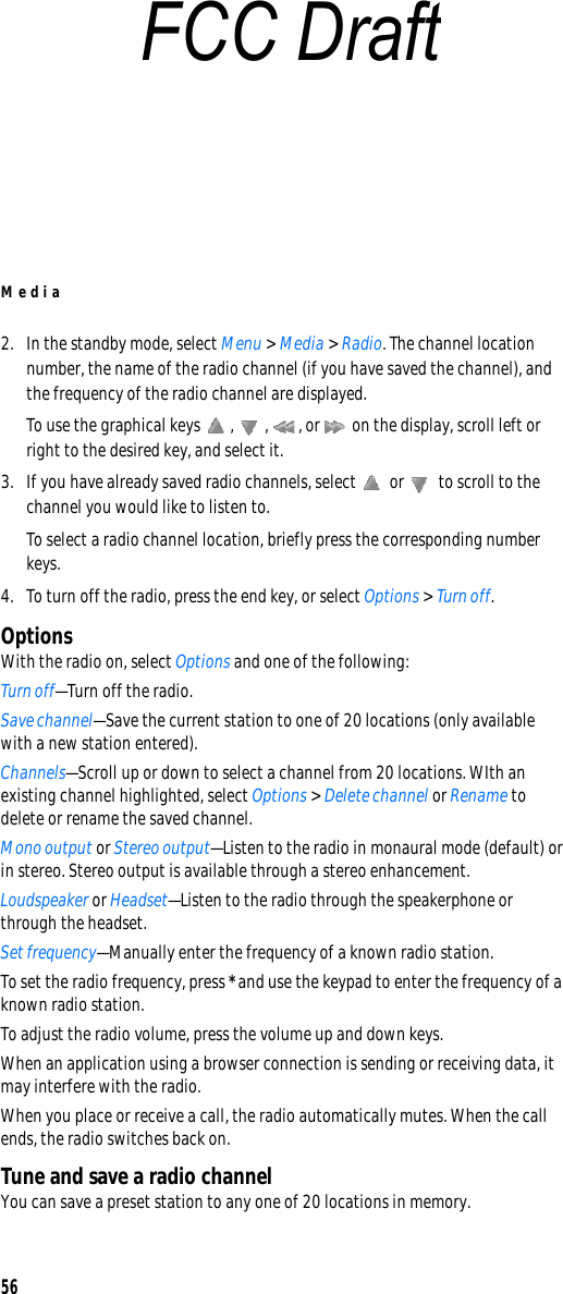 Media562. In the standby mode, select Menu &gt; Media &gt; Radio. The channel location number, the name of the radio channel (if you have saved the channel), and the frequency of the radio channel are displayed.To use the graphical keys  ,  ,  , or   on the display, scroll left or right to the desired key, and select it.3. If you have already saved radio channels, select   or   to scroll to the channel you would like to listen to.To select a radio channel location, briefly press the corresponding number keys.4. To turn off the radio, press the end key, or select Options &gt; Turn off.OptionsWith the radio on, select Options and one of the following:Turn off—Turn off the radio.Save channel—Save the current station to one of 20 locations (only available with a new station entered).Channels—Scroll up or down to select a channel from 20 locations. WIth an existing channel highlighted, select Options &gt; Delete channel or Rename to delete or rename the saved channel.Mono output or Stereo output—Listen to the radio in monaural mode (default) or in stereo. Stereo output is available through a stereo enhancement.Loudspeaker or Headset—Listen to the radio through the speakerphone or through the headset.Set frequency—Manually enter the frequency of a known radio station.To set the radio frequency, press * and use the keypad to enter the frequency of a known radio station.To adjust the radio volume, press the volume up and down keys.When an application using a browser connection is sending or receiving data, it may interfere with the radio.When you place or receive a call, the radio automatically mutes. When the call ends, the radio switches back on.Tune and save a radio channelYou can save a preset station to any one of 20 locations in memory.FCC Draft