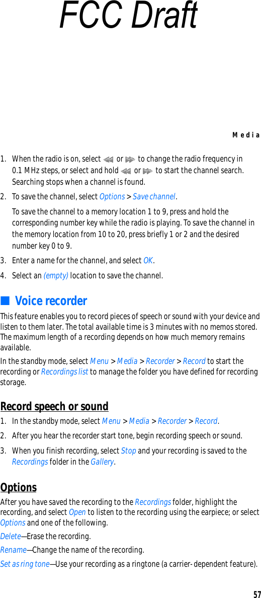 Media571. When the radio is on, select   or   to change the radio frequency in 0.1 MHz steps, or select and hold   or   to start the channel search. Searching stops when a channel is found.2. To save the channel, select Options &gt; Save channel.To save the channel to a memory location 1 to 9, press and hold the corresponding number key while the radio is playing. To save the channel in the memory location from 10 to 20, press briefly 1 or 2 and the desired number key 0 to 9.3. Enter a name for the channel, and select OK. 4. Select an (empty) location to save the channel.■Voice recorderThis feature enables you to record pieces of speech or sound with your device and listen to them later. The total available time is 3 minutes with no memos stored. The maximum length of a recording depends on how much memory remains available.In the standby mode, select Menu &gt; Media &gt; Recorder &gt; Record to start the recording or Recordings list to manage the folder you have defined for recording storage.Record speech or sound1. In the standby mode, select Menu &gt; Media &gt; Recorder &gt; Record.2. After you hear the recorder start tone, begin recording speech or sound.3. When you finish recording, select Stop and your recording is saved to the Recordings folder in the Gallery.OptionsAfter you have saved the recording to the Recordings folder, highlight the recording, and select Open to listen to the recording using the earpiece; or select Options and one of the following.Delete—Erase the recording.Rename—Change the name of the recording.Set as ring tone—Use your recording as a ringtone (a carrier-dependent feature).FCC Draft