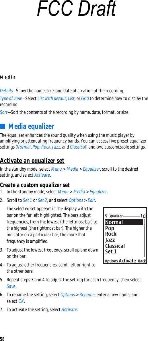 Media58Details—Show the name, size, and date of creation of the recording.Type of view—Select List with details, List, or Grid to determine how to display the recordingSort—Sort the contents of the recording by name, date, format, or size.■Media equalizerThe equalizer enhances the sound quality when using the music player by amplifying or attenuating frequency bands. You can access five preset equalizer settings (Normal, Pop, Rock, Jazz, and Classical) and two customizable settings.Activate an equalizer setIn the standby mode, select Menu &gt; Media &gt; Equalizer, scroll to the desired setting, and select Activate.Create a custom equalizer set1. In the standby mode, select Menu &gt; Media &gt; Equalizer.2. Scroll to Set 1 or Set 2, and select Options &gt; Edit.The selected set appears in the display with the bar on the far left highlighted. The bars adjust frequencies, from the lowest (the leftmost bar) to the highest (the rightmost bar). The higher the indicator on a particular bar, the more that frequency is amplified.3. To adjust the lowest frequency, scroll up and down on the bar.4. To adjust other frequencies, scroll left or right to the other bars.5. Repeat steps 3 and 4 to adjust the setting for each frequency; then select Save.6. To rename the setting, select Options &gt; Rename, enter a new name, and select OK.7. To activate the setting, select Activate.FCC Draft