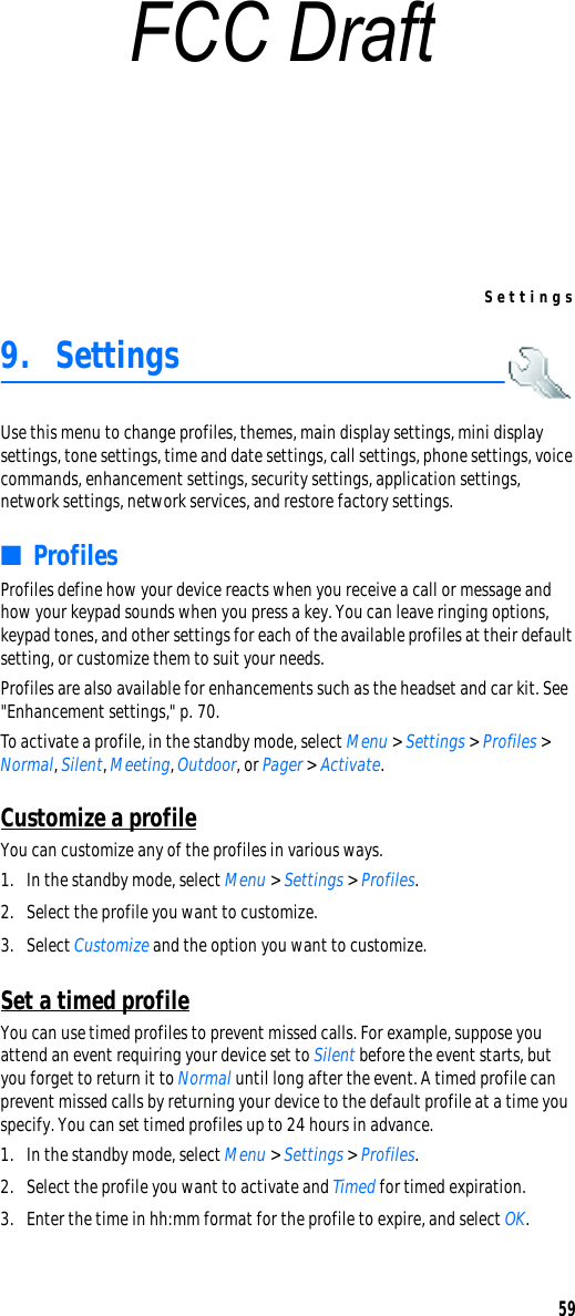 Settings599. SettingsUse this menu to change profiles, themes, main display settings, mini display settings, tone settings, time and date settings, call settings, phone settings, voice commands, enhancement settings, security settings, application settings, network settings, network services, and restore factory settings.■ProfilesProfiles define how your device reacts when you receive a call or message and how your keypad sounds when you press a key. You can leave ringing options, keypad tones, and other settings for each of the available profiles at their default setting, or customize them to suit your needs.Profiles are also available for enhancements such as the headset and car kit. See &quot;Enhancement settings,&quot; p. 70.To activate a profile, in the standby mode, select Menu &gt; Settings &gt; Profiles &gt; Normal, Silent, Meeting, Outdoor, or Pager &gt; Activate.Customize a profileYou can customize any of the profiles in various ways.1. In the standby mode, select Menu &gt; Settings &gt; Profiles.2. Select the profile you want to customize.3. Select Customize and the option you want to customize.Set a timed profileYou can use timed profiles to prevent missed calls. For example, suppose you attend an event requiring your device set to Silent before the event starts, but you forget to return it to Normal until long after the event. A timed profile can prevent missed calls by returning your device to the default profile at a time you specify. You can set timed profiles up to 24 hours in advance.1. In the standby mode, select Menu &gt; Settings &gt; Profiles.2. Select the profile you want to activate and Timed for timed expiration.3. Enter the time in hh:mm format for the profile to expire, and select OK. FCC Draft