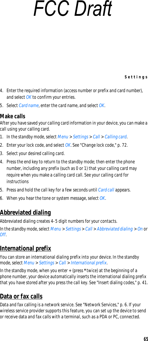 Settings654. Enter the required information (access number or prefix and card number), and select OK to confirm your entries.5. Select Card name, enter the card name, and select OK. Make callsAfter you have saved your calling card information in your device, you can make a call using your calling card.1. In the standby mode, select Menu &gt; Settings &gt; Call &gt; Calling card. 2. Enter your lock code, and select OK. See &quot;Change lock code,&quot; p. 72.3. Select your desired calling card.4. Press the end key to return to the standby mode; then enter the phone number, including any prefix (such as 0 or 1) that your calling card may require when you make a calling card call. See your calling card for instructions5. Press and hold the call key for a few seconds until Card call appears.6. When you hear the tone or system message, select OK.Abbreviated dialingAbbreviated dialing creates 4-5 digit numbers for your contacts.In the standby mode, select Menu &gt; Settings &gt; Call &gt; Abbreviated dialing &gt; On or Off.International prefixYou can store an international dialing prefix into your device. In the standby mode, select Menu &gt; Settings &gt; Call &gt; International prefix. In the standby mode, when you enter + (press * twice) at the beginning of a phone number, your device automatically inserts the international dialing prefix that you have stored after you press the call key. See &quot;Insert dialing codes,&quot; p. 41.Data or fax callsData and fax calling is a network service. See &quot;Network Services,&quot; p. 6. If your wireless service provider supports this feature, you can set up the device to send or receive data and fax calls with a terminal, such as a PDA or PC, connected.FCC Draft