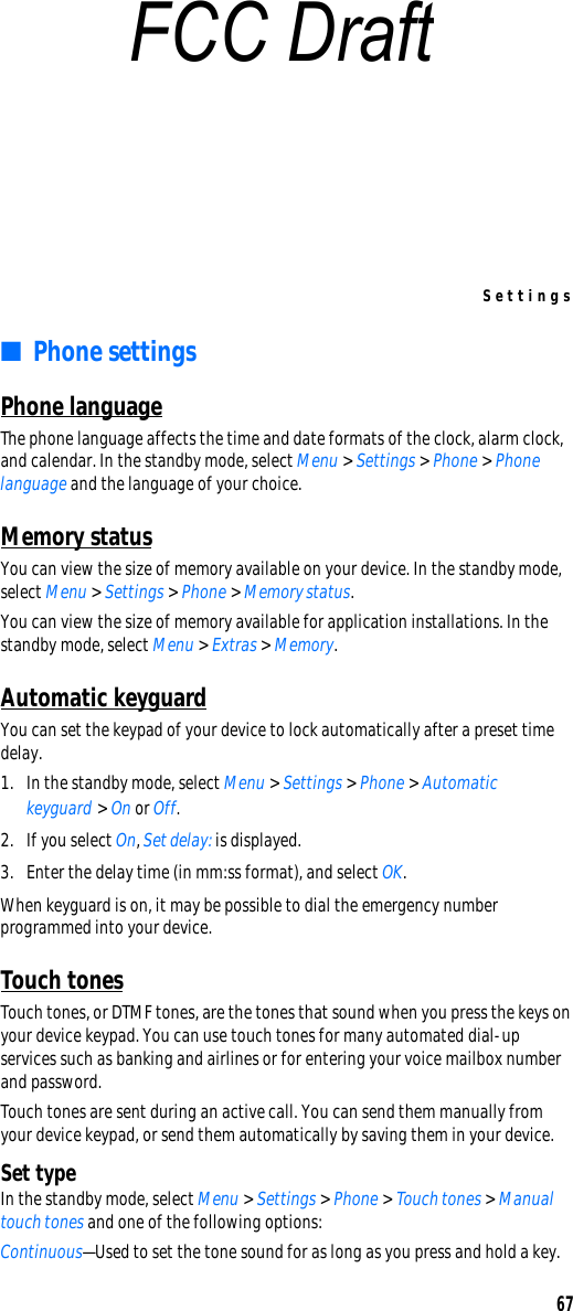Settings67■Phone settingsPhone languageThe phone language affects the time and date formats of the clock, alarm clock, and calendar. In the standby mode, select Menu &gt; Settings &gt; Phone &gt; Phone language and the language of your choice.Memory statusYou can view the size of memory available on your device. In the standby mode, select Menu &gt; Settings &gt; Phone &gt; Memory status.You can view the size of memory available for application installations. In the standby mode, select Menu &gt; Extras &gt; Memory.Automatic keyguardYou can set the keypad of your device to lock automatically after a preset time delay.1. In the standby mode, select Menu &gt; Settings &gt; Phone &gt; Automatic keyguard &gt; On or Off. 2. If you select On, Set delay: is displayed.3. Enter the delay time (in mm:ss format), and select OK.When keyguard is on, it may be possible to dial the emergency number programmed into your device. Touch tonesTouch tones, or DTMF tones, are the tones that sound when you press the keys on your device keypad. You can use touch tones for many automated dial-up services such as banking and airlines or for entering your voice mailbox number and password. Touch tones are sent during an active call. You can send them manually from your device keypad, or send them automatically by saving them in your device.Set typeIn the standby mode, select Menu &gt; Settings &gt; Phone &gt; Touch tones &gt; Manual touch tones and one of the following options:Continuous—Used to set the tone sound for as long as you press and hold a key.FCC Draft