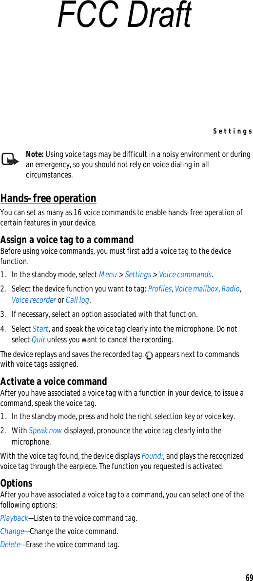 Settings69Note: Using voice tags may be difficult in a noisy environment or during an emergency, so you should not rely on voice dialing in all circumstances.Hands-free operationYou can set as many as 16 voice commands to enable hands-free operation of certain features in your device. Assign a voice tag to a commandBefore using voice commands, you must first add a voice tag to the device function. 1. In the standby mode, select Menu &gt; Settings &gt; Voice commands.2. Select the device function you want to tag: Profiles, Voice mailbox, Radio, Voice recorder or Call log.3. If necessary, select an option associated with that function.4. Select Start, and speak the voice tag clearly into the microphone. Do not select Quit unless you want to cancel the recording.The device replays and saves the recorded tag.   appears next to commands with voice tags assigned.Activate a voice commandAfter you have associated a voice tag with a function in your device, to issue a command, speak the voice tag.1. In the standby mode, press and hold the right selection key or voice key.2. With Speak now displayed, pronounce the voice tag clearly into the microphone. With the voice tag found, the device displays Found:, and plays the recognized voice tag through the earpiece. The function you requested is activated.OptionsAfter you have associated a voice tag to a command, you can select one of the following options:Playback—Listen to the voice command tag.Change—Change the voice command.Delete—Erase the voice command tag.FCC Draft