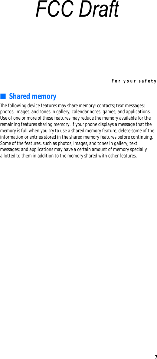 For your safety7■Shared memoryThe following device features may share memory: contacts; text messages; photos, images, and tones in gallery; calendar notes; games; and applications. Use of one or more of these features may reduce the memory available for the remaining features sharing memory. If your phone displays a message that the memory is full when you try to use a shared memory feature, delete some of the information or entries stored in the shared memory features before continuing. Some of the features, such as photos, images, and tones in gallery; text messages; and applications may have a certain amount of memory specially allotted to them in addition to the memory shared with other features.FCC Draft