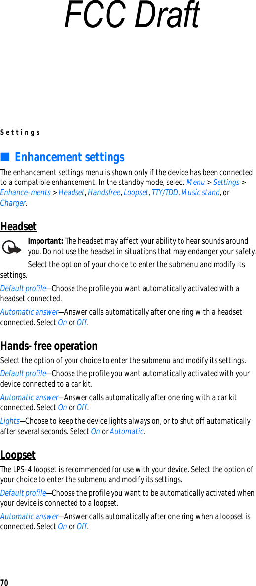 Settings70■Enhancement settingsThe enhancement settings menu is shown only if the device has been connected to a compatible enhancement. In the standby mode, select Menu &gt; Settings &gt; Enhance-ments &gt; Headset, Handsfree, Loopset, TTY/TDD, Music stand, or Charger.HeadsetImportant: The headset may affect your ability to hear sounds around you. Do not use the headset in situations that may endanger your safety.Select the option of your choice to enter the submenu and modify its settings. Default profile—Choose the profile you want automatically activated with a headset connected.Automatic answer—Answer calls automatically after one ring with a headset connected. Select On or Off.Hands-free operationSelect the option of your choice to enter the submenu and modify its settings. Default profile—Choose the profile you want automatically activated with your device connected to a car kit.Automatic answer—Answer calls automatically after one ring with a car kit connected. Select On or Off.Lights—Choose to keep the device lights always on, or to shut off automatically after several seconds. Select On or Automatic.LoopsetThe LPS-4 loopset is recommended for use with your device. Select the option of your choice to enter the submenu and modify its settings. Default profile—Choose the profile you want to be automatically activated when your device is connected to a loopset.Automatic answer—Answer calls automatically after one ring when a loopset is connected. Select On or Off.FCC Draft