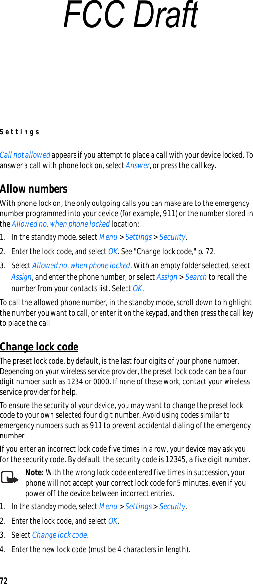 Settings72Call not allowed appears if you attempt to place a call with your device locked. To answer a call with phone lock on, select Answer, or press the call key.Allow numbersWith phone lock on, the only outgoing calls you can make are to the emergency number programmed into your device (for example, 911) or the number stored in the Allowed no. when phone locked location:1. In the standby mode, select Menu &gt; Settings &gt; Security.2. Enter the lock code, and select OK. See &quot;Change lock code,&quot; p. 72.3. Select Allowed no. when phone locked. With an empty folder selected, select Assign, and enter the phone number; or select Assign &gt; Search to recall the number from your contacts list. Select OK.To call the allowed phone number, in the standby mode, scroll down to highlight the number you want to call, or enter it on the keypad, and then press the call key to place the call.Change lock codeThe preset lock code, by default, is the last four digits of your phone number. Depending on your wireless service provider, the preset lock code can be a four digit number such as 1234 or 0000. If none of these work, contact your wireless service provider for help.To ensure the security of your device, you may want to change the preset lock code to your own selected four digit number. Avoid using codes similar to emergency numbers such as 911 to prevent accidental dialing of the emergency number.If you enter an incorrect lock code five times in a row, your device may ask you for the security code. By default, the security code is 12345, a five digit number.Note: With the wrong lock code entered five times in succession, your phone will not accept your correct lock code for 5 minutes, even if you power off the device between incorrect entries.1. In the standby mode, select Menu &gt; Settings &gt; Security.2. Enter the lock code, and select OK.3. Select Change lock code.4. Enter the new lock code (must be 4 characters in length).FCC Draft