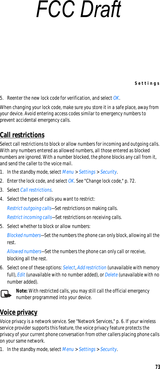 Settings735. Reenter the new lock code for verification, and select OK.When changing your lock code, make sure you store it in a safe place, away from your device. Avoid entering access codes similar to emergency numbers to prevent accidental emergency calls.Call restrictionsSelect call restrictions to block or allow numbers for incoming and outgoing calls. With any numbers entered as allowed numbers, all those entered as blocked numbers are ignored. With a number blocked, the phone blocks any call from it, and send the caller to the voice mail.1. In the standby mode, select Menu &gt; Settings &gt; Security.2. Enter the lock code, and select OK. See &quot;Change lock code,&quot; p. 72.3. Select Call restrictions. 4. Select the types of calls you want to restrict:Restrict outgoing calls—Set restrictions on making calls.Restrict incoming calls—Set restrictions on receiving calls.5. Select whether to block or allow numbers:Blocked numbers—Set the numbers the phone can only block, allowing all the rest.Allowed numbers—Set the numbers the phone can only call or receive, blocking all the rest. 6. Select one of these options: Select, Add restriction (unavailable with memory full), Edit (unavailable with no number added), or Delete (unavailable with no number added).Note: With restricted calls, you may still call the official emergency number programmed into your device.Voice privacyVoice privacy is a network service. See &quot;Network Services,&quot; p. 6. If your wireless service provider supports this feature, the voice privacy feature protects the privacy of your current phone conversation from other callers placing phone calls on your same network.1. In the standby mode, select Menu &gt; Settings &gt; Security.FCC Draft