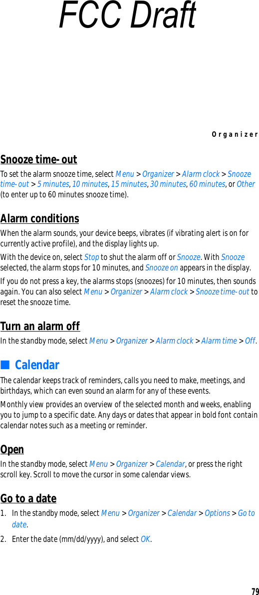 Organizer79Snooze time-outTo set the alarm snooze time, select Menu &gt; Organizer &gt; Alarm clock &gt; Snooze time-out &gt; 5 minutes, 10 minutes, 15 minutes, 30 minutes, 60 minutes, or Other (to enter up to 60 minutes snooze time).Alarm conditionsWhen the alarm sounds, your device beeps, vibrates (if vibrating alert is on for currently active profile), and the display lights up.With the device on, select Stop to shut the alarm off or Snooze. With Snooze selected, the alarm stops for 10 minutes, and Snooze on appears in the display.If you do not press a key, the alarms stops (snoozes) for 10 minutes, then sounds again. You can also select Menu &gt; Organizer &gt; Alarm clock &gt; Snooze time-out to reset the snooze time.Turn an alarm offIn the standby mode, select Menu &gt; Organizer &gt; Alarm clock &gt; Alarm time &gt; Off.■CalendarThe calendar keeps track of reminders, calls you need to make, meetings, and birthdays, which can even sound an alarm for any of these events.Monthly view provides an overview of the selected month and weeks, enabling you to jump to a specific date. Any days or dates that appear in bold font contain calendar notes such as a meeting or reminder.OpenIn the standby mode, select Menu &gt; Organizer &gt; Calendar, or press the right scroll key. Scroll to move the cursor in some calendar views.Go to a date1. In the standby mode, select Menu &gt; Organizer &gt; Calendar &gt; Options &gt; Go to date.2. Enter the date (mm/dd/yyyy), and select OK.FCC Draft