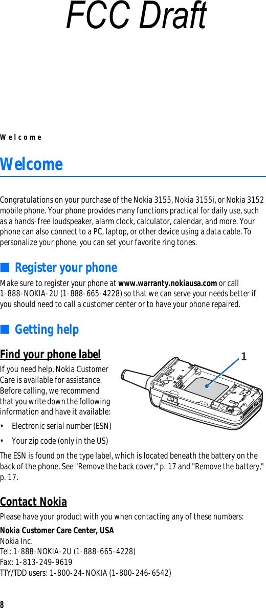 Welcome8WelcomeCongratulations on your purchase of the Nokia 3155, Nokia 3155i, or Nokia 3152 mobile phone. Your phone provides many functions practical for daily use, such as a hands-free loudspeaker, alarm clock, calculator, calendar, and more. Your phone can also connect to a PC, laptop, or other device using a data cable. To personalize your phone, you can set your favorite ring tones. ■Register your phoneMake sure to register your phone at www.warranty.nokiausa.com or call 1-888-NOKIA-2U (1-888-665-4228) so that we can serve your needs better if you should need to call a customer center or to have your phone repaired.■Getting helpFind your phone labelIf you need help, Nokia Customer Care is available for assistance. Before calling, we recommend that you write down the following information and have it available:• Electronic serial number (ESN)• Your zip code (only in the US)The ESN is found on the type label, which is located beneath the battery on the back of the phone. See &quot;Remove the back cover,&quot; p. 17 and &quot;Remove the battery,&quot; p. 17.Contact NokiaPlease have your product with you when contacting any of these numbers:Nokia Customer Care Center, USANokia Inc.Tel: 1-888-NOKIA-2U (1-888-665-4228)Fax: 1-813-249-9619TTY/TDD users: 1-800-24-NOKIA (1-800-246-6542)FCC Draft