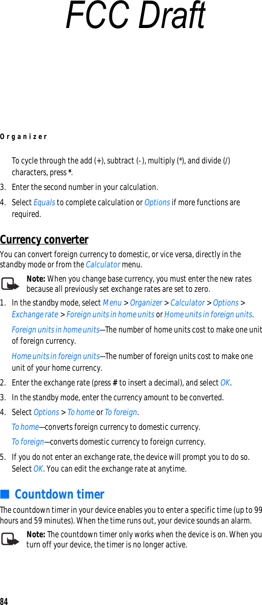 Organizer84To cycle through the add (+), subtract (-), multiply (*), and divide (/) characters, press *.3. Enter the second number in your calculation.4. Select Equals to complete calculation or Options if more functions are required. Currency converterYou can convert foreign currency to domestic, or vice versa, directly in the standby mode or from the Calculator menu.Note: When you change base currency, you must enter the new rates because all previously set exchange rates are set to zero.1. In the standby mode, select Menu &gt; Organizer &gt; Calculator &gt; Options &gt; Exchange rate &gt; Foreign units in home units or Home units in foreign units.Foreign units in home units—The number of home units cost to make one unit of foreign currency.Home units in foreign units—The number of foreign units cost to make one unit of your home currency.2. Enter the exchange rate (press # to insert a decimal), and select OK.3. In the standby mode, enter the currency amount to be converted.4. Select Options &gt; To home or To foreign.To home—converts foreign currency to domestic currency.To foreign—converts domestic currency to foreign currency.5. If you do not enter an exchange rate, the device will prompt you to do so. Select OK. You can edit the exchange rate at anytime.■Countdown timerThe countdown timer in your device enables you to enter a specific time (up to 99 hours and 59 minutes). When the time runs out, your device sounds an alarm.Note: The countdown timer only works when the device is on. When you turn off your device, the timer is no longer active.FCC Draft