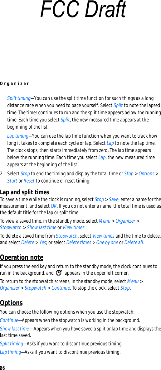 Organizer86Split timing—You can use the split time function for such things as a long distance race when you need to pace yourself. Select Split to note the lapsed time. The timer continues to run and the split time appears below the running time. Each time you select Split, the new measured time appears at the beginning of the list.Lap timing—You can use the lap time function when you want to track how long it takes to complete each cycle or lap. Select Lap to note the lap time. The clock stops, then starts immediately from zero. The lap time appears below the running time. Each time you select Lap, the new measured time appears at the beginning of the list.2. Select Stop to end the timing and display the total time or Stop &gt; Options &gt; Start or Reset to continue or reset timing.Lap and split timesTo save a time while the clock is running, select Stop &gt; Save, enter a name for the measurement, and select OK. If you do not enter a name, the total time is used as the default title for the lap or split time.To view a saved time, in the standby mode, select Menu &gt; Organizer &gt; Stopwatch &gt; Show last time or View times.To delete a saved time from Stopwatch, select View times and the time to delete, and select Delete &gt; Yes; or select Delete times &gt; One by one or Delete all.Operation noteIf you press the end key and return to the standby mode, the clock continues to run in the background, and   appears in the upper left corner.To return to the stopwatch screens, in the standby mode, select Menu &gt; Organizer &gt; Stopwatch &gt; Continue. To stop the clock, select Stop.OptionsYou can choose the following options when you use the stopwatch:Continue—Appears when the stopwatch is working in the background.Show last time— Appears when you have saved a split or lap time and displays the last time saved.Split timing—Asks if you want to discontinue previous timing.Lap timing—Asks if you want to discontinue previous timing.FCC Draft